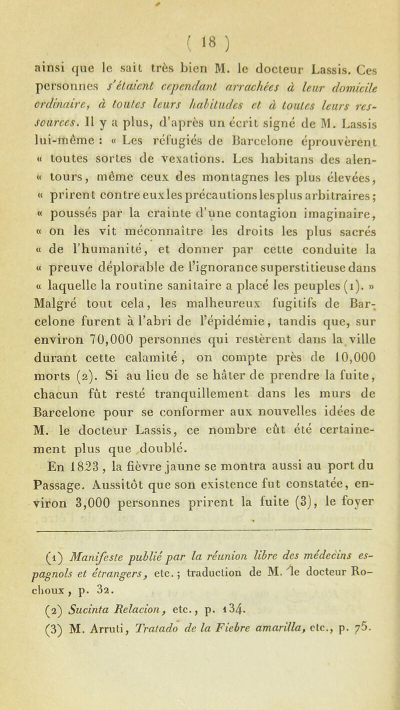 * ( 1» ) ainsi que le sait très bien M. le docteur Lassis. Ces personnes s’étaient cependant arrachées à leur domicile ordinaire, à toutes leurs habitudes et à toutes leurs res- sources. 11 y a plus, d’après un écrit signé de M. Lassis lui-même : « Les réfugiés de Barcelone éprouvèrent « toutes sortes de vexations. Les habitans des alen- « tours, même ceux des montagnes les plus élevées, « prirent contreeuxlesprécautionslesplusarbitraires; « poussés par la crainte d’une contagion imaginaire, « on les vit méconnaître les droits les plus sacrés « de l’humanité, et donner par celte conduite la « preuve déplorable de l’ignorance superstitieuse dans « laquelle la routine sanitaire a placé les peuples (i). » Malgré tout cela, les malheureux fugitifs de Bar- celone furent à l’abri de l’épidémie, tandis que, sur environ 70,000 personnes qui restèrent dans la ville durant cette calamité, on compte près de 10,000 morts (2). Si au lieu de se hâter de prendre la fuite, chacun fût resté tranquillement dans les murs de Barcelone pour se conformer aux nouvelles idées de M. le docteur Lassis, ce nombre eût été certaine- ment plus que ^doublé. En 1823 , la fièvre jaune se montra aussi au port du Passage. Aussitôt que son existence fut constatée, en- viron 3,000 personnes prirent la fuite (3), le foyer (1) Manifeste publié par la réunion libre des médecins es- pagnols et étrangers, etc. ; traduction de M. 'le docteur Ro- clioux , p. 32. (2) Sucinta Relacion, etc., p. 134-