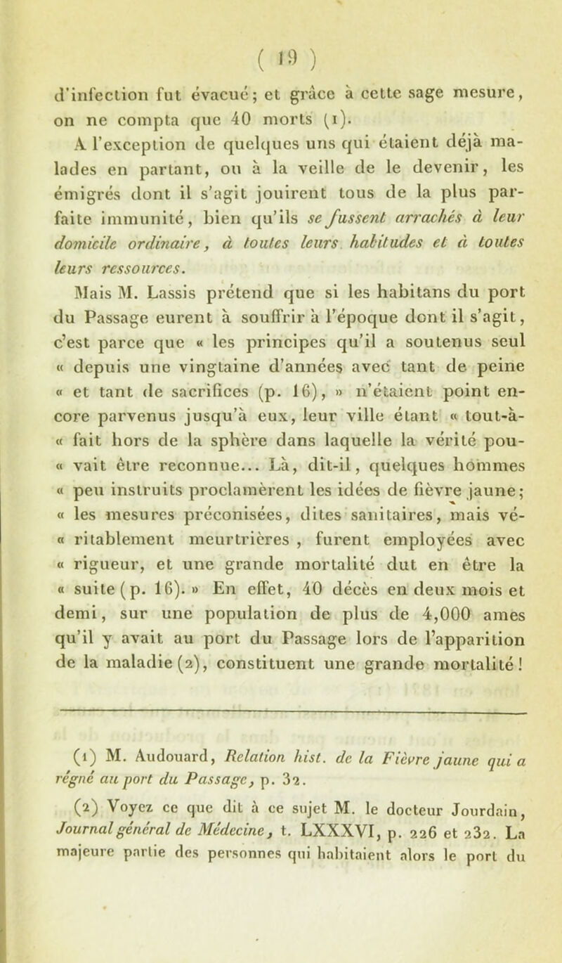 ( 1» ) d’infection fut évacué; et grâce à cette sage mesure, on ne compta que 40 morts fi). A l’exception de quelques uns qui étaient déjà ma- lades en partant, ou à la veille de le devenir, les émigrés dont il s’agit jouirent tous de la plus par- faite immunité, Lien qu’ils se fussent arrachés à leur domicile ordinaire, à toutes leurs habitudes et à toutes leurs ressources. Mais M. Lassis prétend que si les habitans du port du Passage eurent à souffrir à l’époque dont il s’agit, c’est parce que « les principes qu’il a soutenus seul « depuis une vingtaine d’années avec tant de peine « et tant de sacrifices (p. 16), » n’étaient point en- core parvenus jusqu’à eux, leur ville étant « tout-à- « fait hors de la sphère dans laquelle la vérité pou- « vait être reconnue... Là, dit-il, quelques hommes « peu instruits proclamèrent les idées de fièvre jaune; « les mesures préconisées, dites sanitaires, mais vé- « ritablement meurtrières , furent employées avec « rigueur, et une grande mortalité dut en être la « suite (p. 16).» En effet, 40 décès en deux mois et demi, sur une population de plus de 4,000 âmes qu’il y avait au port du Passage lors de l’apparition de la maladie (2), constituent une grande mortalité! (î) M. Audouard, Relation hist. de la Fièvre jaune quia régné au port du Passage, p. 32. (2) Voyez ce que dit à ce sujet M. le docteur Jourdain, Journal général de Médecine, t. LXXXVI, p. 226 et 232. La majeure partie des personnes qui habitaient alors le port du