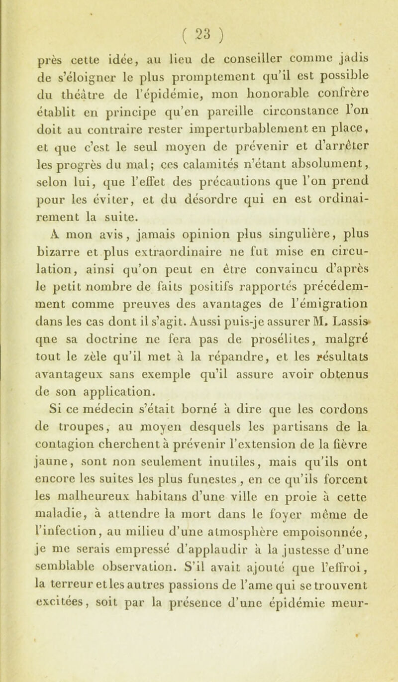 près cette idée, au lieu de conseiller comme jadis de s’éloigner le plus promptement qu’il est possible du théâtre de l’épidémie, mon honorable confrère établit en principe qu’en pareille circonstance l’on doit au contraire rester imperturbablement en place, et que c’est le seul moyen de prévenir et d’arrêter les progrès du mal; ces calamités n’étant absolument, selon lui, que l’effet des précautions que l’on prend pour les éviter, et du désordre qui en est ordinai- rement la suite. A mon avis, jamais opinion plus singulière, plus bizarre et plus extraordinaire ne fut mise en circu- lation, ainsi qu’on peut en être convaincu d’après le petit nombre de faits positifs rapportés précédem- ment comme preuves des avantages de l’émigration dans les cas dont il s’agit. Aussi puis-je assurer M. Lassis que sa doctrine ne fera pas de prosélites, malgré tout le zèle qu’il met à la répandre, et les résultats avantageux sans exemple qu’il assure avoir obtenus de son application. Si ce médecin s’était borné à dire que les cordons de troupes, au moyen desquels les partisans de la contagion cherchent à prévenir l’extension de la fièvre jaune, sont non seulement inutiles, mais qu’ils ont encore les suites les plus funestes , en ce qu’ils forcent les malheureux habitans d’une ville en proie à cette maladie, à attendre la mort dans le foyer même de l’infection, au milieu d’une atmosphère empoisonnée, je me serais empressé d’applaudir à la justesse d’une semblable observation. S’il avait ajouté que l’effroi, la terreur etles autres passions de l’ame qui se trouvent excitées, soit par la présence d’une épidémie meur-