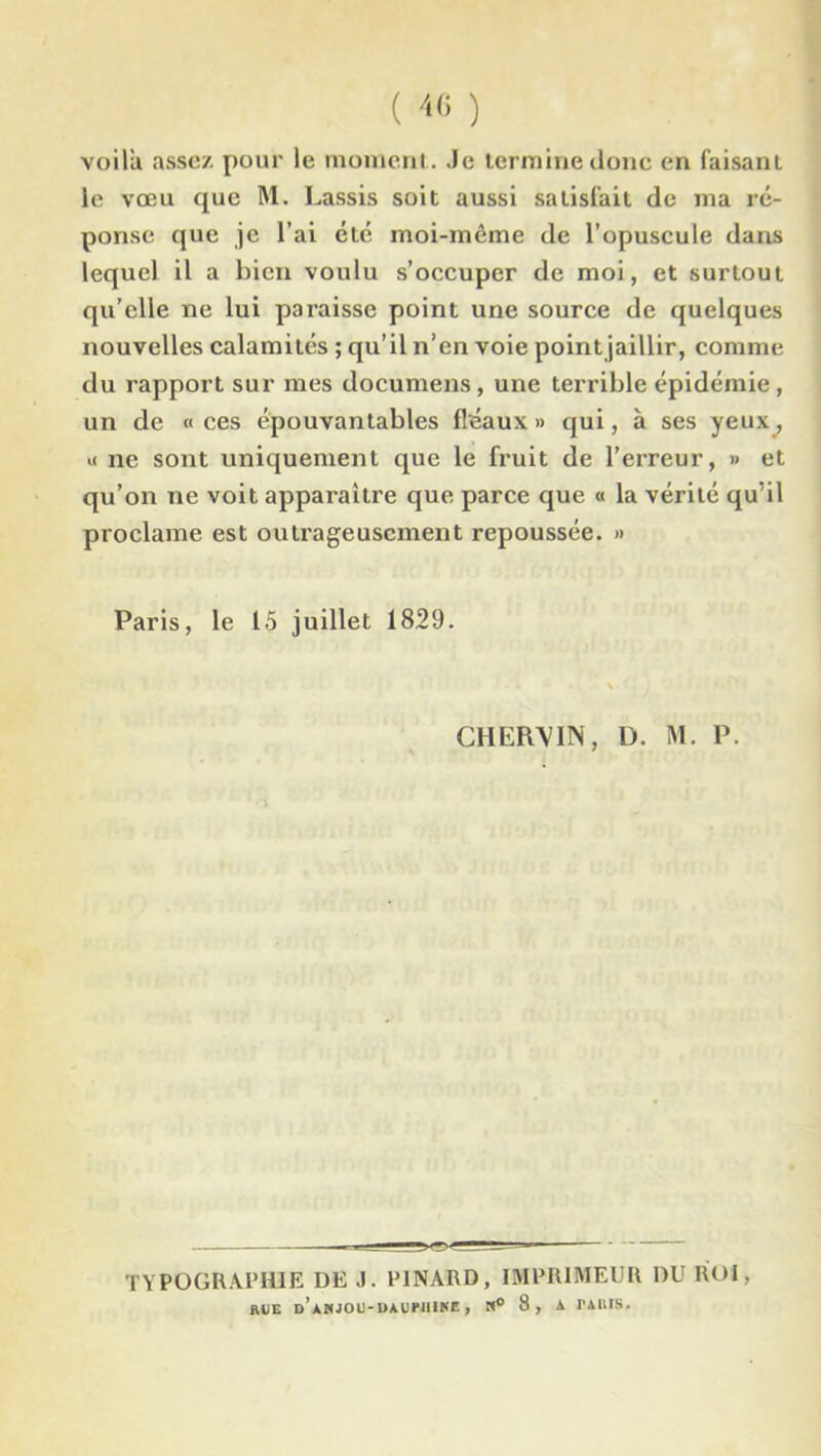 voila assez pour le moment.. Je termine donc en faisant le vœu que M. Lassis soit aussi satisfait de ma ré- ponse que je l’ai etc moi-même de l’opuscule dans lequel il a bien voulu s’occuper de moi, et surtout qu’elle ne lui paraisse point une source de quelques nouvelles calamités ; qu’il n’en voie pointjaillir, comme du rapport sur mes documens, une terrible épidémie, un de « ces épouvantables fléaux » qui, à ses yeux_, « ne sont uniquement que le fruit de l’erreur, » et qu’on ne voit apparaître que parce que « la vérité qu’il proclame est outrageusement repoussée. » Paris, le 15 juillet 1829. CHEIWIN, D. M. P. .— * ~~ TYPOGRAPHIE DE J. PINARD, IMPRIMEUR DU IIOI, RUE d’aWJOU-UAUTIIIKE , H° 8 , A TARIS.