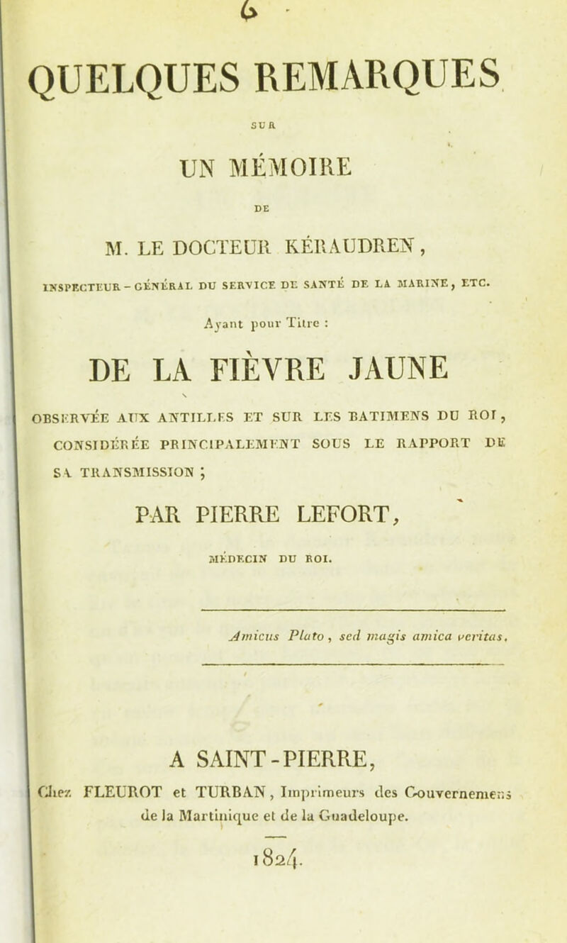 QUELQUES REMARQUES SUR UN MÉMOIRE DE M. LE DOCTEUR KÉRAUDREN, INSPECTEUR - GÉNliR AL DU SERVICE DE SANTÉ DE LA MARINE, ETC. Ayant pour Titre : DE LA FIÈVRE JAUNE \ OBSERVÉE AITX ANTILLES ET SUR LES BATIMENS DU ROT , CONSIDÉRÉE PRINCIPALEMENT SOUS LE RAPPORT DE S V TRANSMISSION ; PAR PIERRE LEFORT, MÉDECIN DU ROI. Amicus Plato , sed mugis arnica veritas. A SAINT-PIERRE, Chez FLEUROT et TURBAN, Imprimeurs des Gouvernemero de la Martinique et de la Guadeloupe. 1824.