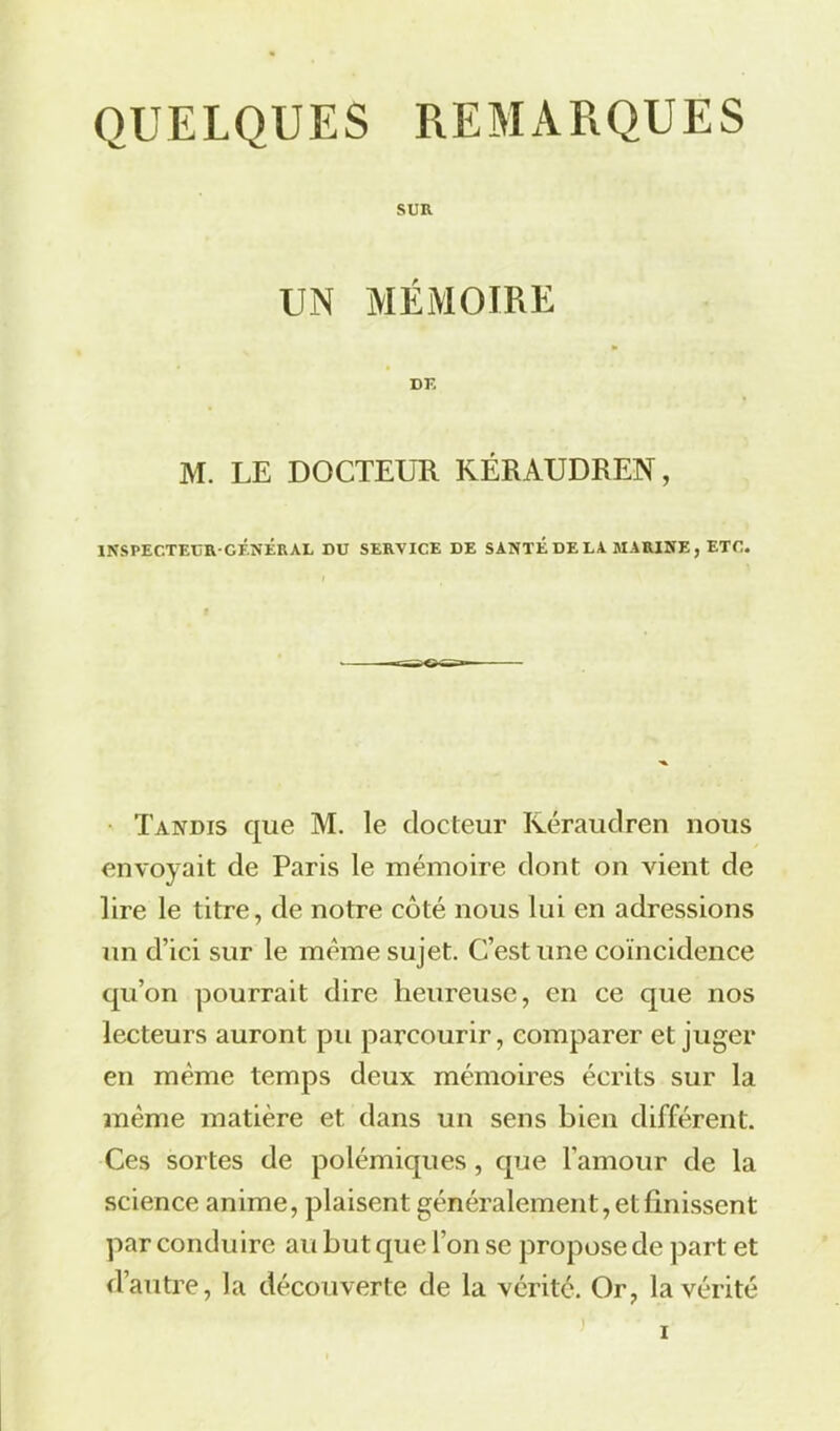 SUR UN MÉMOIRE DK M. LE DOCTEUR KÉRAUDREN, INSPECTEUR-GÉNÉRAL DU SERVICE DE SANTÉ DE LA MARINE , ETC. Tandis que M. le docteur Kéraudren nous envoyait de Paris le mémoire dont on vient de lire le titre, de notre côté nous lui en adressions un d’ici sur le même sujet. C’est une coïncidence qu’on pourrait dire heureuse, en ce que nos lecteurs auront pu parcourir, comparer et juger en même temps deux mémoires écrits sur la même matière et dans un sens bien différent. Ces sortes de polémiques, que l’amour de la science anime, plaisent généralement, et finissent par conduire au but que l’on se propose de part et d’autre, la découverte de la vérité. Or, la vérité