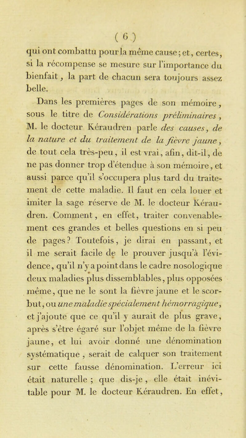 qui ont combattu pour la même cause ; et, certes, si la récompense se mesure sur l’importance du bienfait, la part de chacun sera toujours assez belle. Dans les premières pages de son mémoire, sous le titre de Considérations préliminaires , M. le docteur Kéraudren parle des causes, de la nature et du traitement de la fièvre jaune, de tout cela très-peu, il est vrai, afin, dit-il, de ne pas donner trop de tendue à son mémoire, et aussi parce qu’il s’occupera plus tard du traite- ment de cette maladie. Il faut en cela louer et imiter la sage réserve de M. le docteur Kérau- dren. Comment, en effet, traiter convenable- ment ces grandes et belles questions en si peu de pages? Toutefois, je dirai en passant, et il me serait facile de le prouver jusqu’à l’évi- dence, qu’il n’y a point dans le cadre nosologique deux maladies plus dissemblables, plus opposées même, que ne le sont la fièvre jaune et le scor- but, ou une maladie spécialement hémorragique, et j’ajoute que ce qu’il y aurait de plus grave, après s’être égaré sur l’objet même de la fièvre jaune, et lui avoir donné une dénomination systématique , serait de calquer son traitement sur cette fausse dénomination. L’erreur ici était naturelle ; que dis-je, elle était inévi- table pour M. le docteur Kéraudren. En effet,