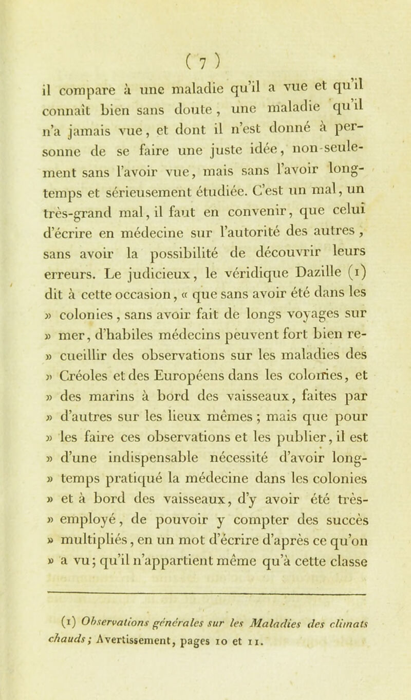 il compare à une maladie qu’il a vue et qui! connaît bien sans doute, une maladie qu il n’a jamais vue, et dont il n’est donné a per- sonne de se faire une juste idée, non-seule- ment sans l’avoir vue, mais sans l’avoir long- temps et sérieusement étudiée. C’est un mal, un très-grand mal, il faut en convenir, que celui d’écrire en médecine sur l’autorité des autres , sans avoir la possibilité de découvrir leurs erreurs. Le judicieux, le véridique Dazille (i) dit à cette occasion, « que sans avoir été dans les » colonies , sans avoir fait de longs voyages sur » mer, d’habiles médecins peuvent fort bien re- » cueillir des observations sur les maladies des » Créoles et des Européens dans les colonies, et » des marins à bord des vaisseaux, faites par » d’autres sur les lieux mêmes ; mais que pour » les faire ces observations et les publier, il est » d’une indispensable nécessité d’avoir long- » temps pratiqué la médecine dans les colonies » et à bord des vaisseaux, d’y avoir été très- » employé, de pouvoir y compter des succès » multipliés, en un mot d’écrire d’après ce qu’on » a vu; qu’il n’appartient même qu’à cette classe (i) Observations generales sur les Maladies des climats chauds; Avertissement, pages io et n.