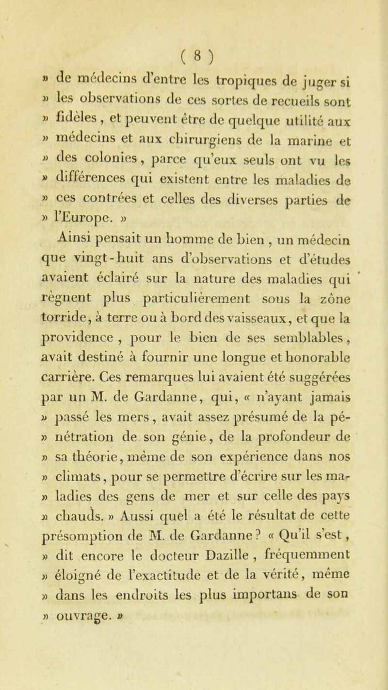» de médecins d’entre les tropiques de juger si » les observations de ces sortes de recueils sont » fidèles , et peuvent être de quelque utilité aux » médecins et aux chirurgiens de la marine et » des colonies, parce qu’eux seuls ont vu les » différences qui existent entre les maladies de » ces contrées et celles des diverses parties de » l’Europe. » Ainsi pensait un homme de bien , un médecin que vingt-huit ans d’observations et d’études avaient éclairé sur la nature des maladies qui régnent plus particulièrement sous la zone torride, à terre ou à bord des vaisseaux, et que la providence , pour le bien de ses semblables, avait destiné à fournir une longue et honorable carrière. Ces remarques lui avaient été suggérées par un M. de Gardanne, qui, « n’ayant jamais » passé les mers, avait assez présumé de la pé- » nétration de son génie, de la profondeur de » sa théorie, même de son expérience dans nos » climats, pour se permettre d’écrire sur les raa- » ladies des gens de mer et sur celle des pays m chauds. » Aussi quel a été le résultat de cette présomption de M. de Gardanne ? « Qu’il s’est, » dit encore le docteur Dazille , fréquemment )> éloigné de l’exactitude et de la vérité, même » dans les endroits les plus importans de son » ouvrage. »