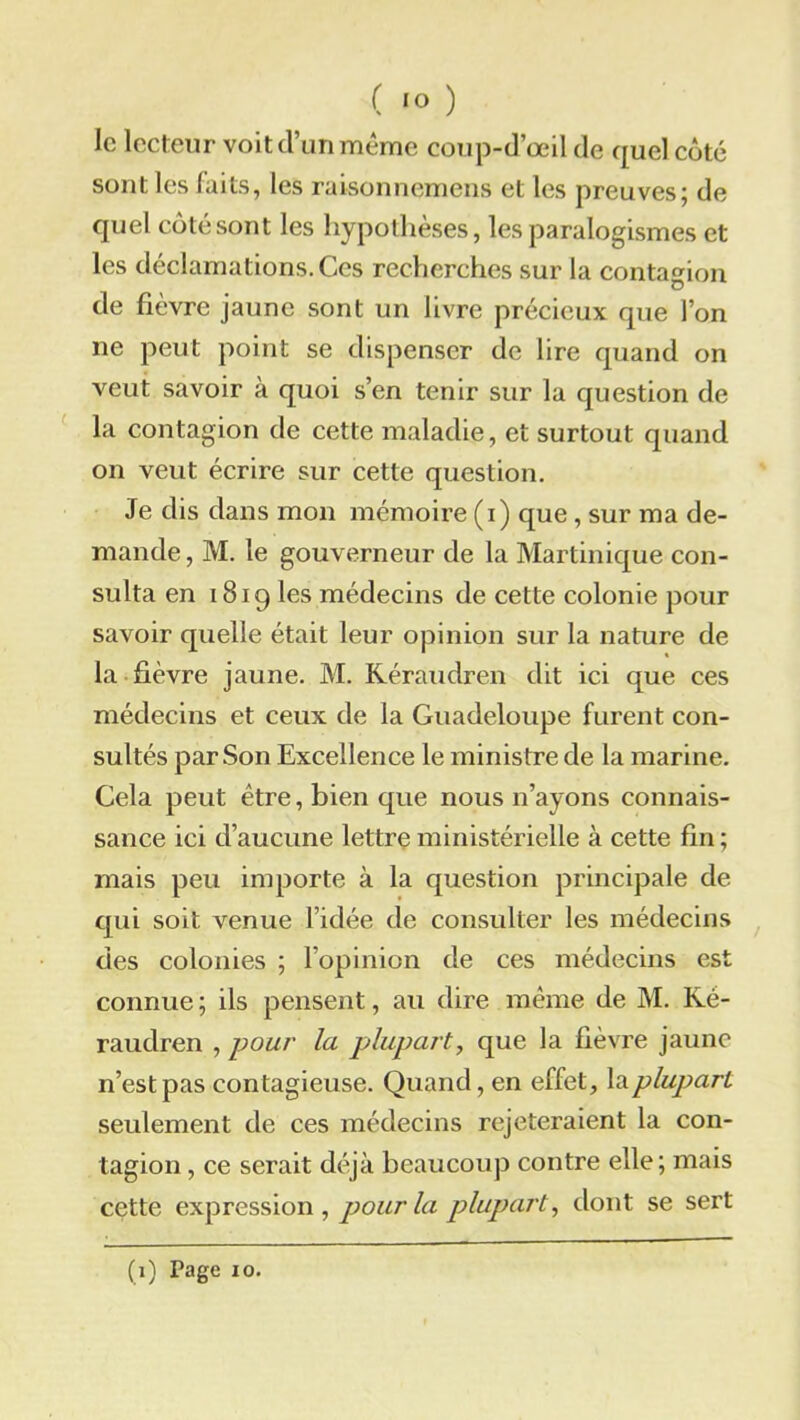 ( 1° ) le lecteur voit d’un même coup-d’œil de quel côté sont les laits, les raisonnemens et les preuves; de quel côté sont les hypothèses, les paralogismes et les déclamations. Ces recherches sur la contagion de fièvre jaune sont un livre précieux que l’on ne peut point se dispenser de lire quand on veut savoir à quoi s’en tenir sur la question de la contagion de cette maladie, et surtout quand on veut écrire sur cette question. Je dis dans mon mémoire (i) que, sur ma de- mande, M. le gouverneur de la Martinique con- sulta en 1819 les médecins de cette colonie pour savoir quelle était leur opinion sur la nature de la fièvre jaune. M. Kéraudren dit ici que ces médecins et ceux de la Guadeloupe furent con- sultés par Son Excellence le ministre de la marine. Cela peut être, bien que nous n’ayons connais- sance ici d’aucune lettre ministérielle à cette fin ; mais peu importe à la question principale de qui soit venue l’idée de consulter les médecins des colonies ; l’opinion de ces médecins est connue ; ils pensent, au dire même de M. Ké- raudren , pour la plupart, que la fièvre jaune n’est pas contagieuse. Quand, en effet, la plupart seulement de ces médecins rejeteraient la con- tagion , ce serait déjà beaucoup contre elle; mais cette expression , pour la plupart, dont se sert