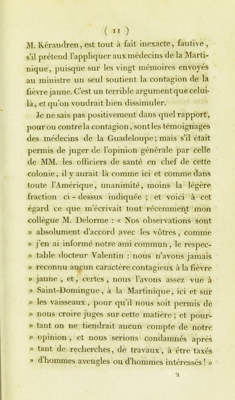 M. Kéraudren, est tout à fait inexacte, fautive , s’il prétend l’appliquer aux médecins de la Marti- nique, puisque sur les vingt mémoires envoyés au ministre un seul soutient la contagion de la fièvre jaune. C’est un terrible argument que celui- là, et qu’on voudrait bien dissimuler. Je ne sais pas positivement dans quel rapport, pour ou contre la contagion, sont les témoignages des médecins de la Guadeloupe; mais s’il était permis de juger de l’opinion générale par celle de MM. les officiers de santé en chef de cette colonie, il y aurait là comme ici et comme dans toute l’Amérique, unanimité, moins la légère fraction ci - dessus indiquée ; et voici à cet égard ce que m’écrivait tout récemment mon collègue M. Delorme : « Nos observations sont » absolument d’accord avec les vôtres, comme » j’en ai informé notre ami commun, le respec- » table docteur Valentin : nous n’avons jamais » reconnu aucun caractère contagieux à la fièvre » jaune , et, certes , nous l’avons assez vue à » Saint-Domingue, à la Martinique, ici et sur j) les vaisseaux, pour qu’il nous soit permis de » nous croire juges sur cette matière ; et pour- » tant on ne tiendrait aucun compte de notre » opinion , et nous serions condamnés après » tant de recherches, de travaux, à être taxés » d hommes aveugles ou d’hommes intéressés ! »