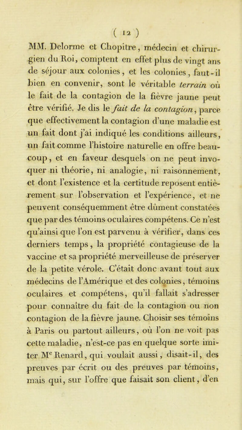 ( ) MM. Delorme et Chopitre, médecin et chirur- gien du Roi, comptent en effet plus de vingt ans de séjour aux colonies, et les colonies, faut-il Lien en convenir, sont le véritable terrain où le fait de la contagion de la fièvre jaune peut être vérifié. Je dis le fait de la contagion, parce que effectivement la contagion d’une maladie est un lait dont j’ai indiqué les conditions ailleurs, un fait comme l’histoire naturelle en offre beau- coup, et en faveur desquels on ne peut invo- quer ni théorie, ni analogie, ni raisonnement, et dont l’existence et la certitude reposent entiè- rement sur l’observation et l’expérience, et ne peuvent conséquemment être dûment constatées que par des témoins oculaires compétens. Ce n’est qu’ainsi que l’on est parvenu à vérifier, dans ces derniers temps, la propriété contagieuse de la vaccine et sa propriété merveilleuse de préserver de la petite vérole. C’était donc avant tout aux médecins de l’Amérique et des colonies, témoins oculaires et compétens, qu’il fallait s’adresser pour connaître du fait de la contagion ou non contagion de la fièvre jaune. Choisir ses témoins à Paris ou partout ailleurs, où l’on ne voit pas cette maladie, n’est-ce pas en quelque sorte imi- ter Me Renard, qui voulait aussi, disait-il, des preuves par écrit ou des preuves par témoins, mais qui, sur l’offre que faisait son client, d’en