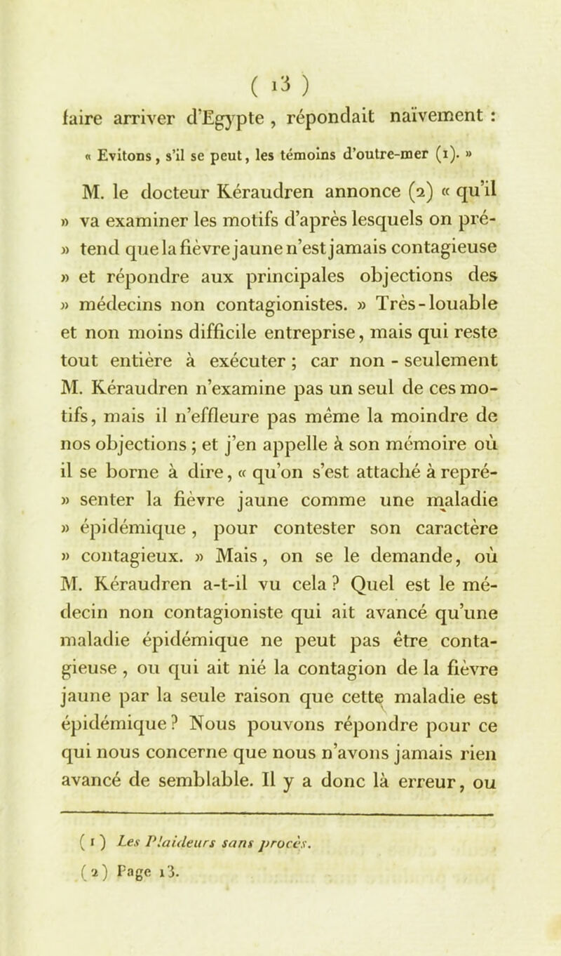 ( ) faire arriver d’Egypte , répondait naïvement : « Evitons, s’il se peut, les témoins d’outre-mer (i). » M. le docteur Réraudren annonce (2) « qu’il » va examiner les motifs d’après lesquels on pré- » tend que la fièvre jaune 11’est jamais contagieuse » et répondre aux principales objections des » médecins non contagionistes. » Très-louable et non moins difficile entreprise, mais qui reste tout entière à exécuter ; car non - seulement M. Réraudren n’examine pas un seul de ces mo- tifs, mais il n’effleure pas même la moindre de nos objections ; et j’en appelle à son mémoire où il se borne à dire, « qu’on s’est attaché à repré- » senter la fièvre jaune comme une maladie » épidémique, pour contester son caractère » contagieux. » Mais, on se le demande, où M. Réraudren a-t-il vu cela ? Quel est le mé- decin non contagioniste qui ait avancé qu’une maladie épidémique ne peut pas être conta- gieuse , ou qui ait nié la contagion de la fièvre jaune par la seule raison que cette maladie est épidémique? Nous pouvons répondre pour ce qui nous concerne que nous n’avons jamais rien avancé de semblable. Il y a donc là erreur, ou ( r ) Les Plaideurs sans procès