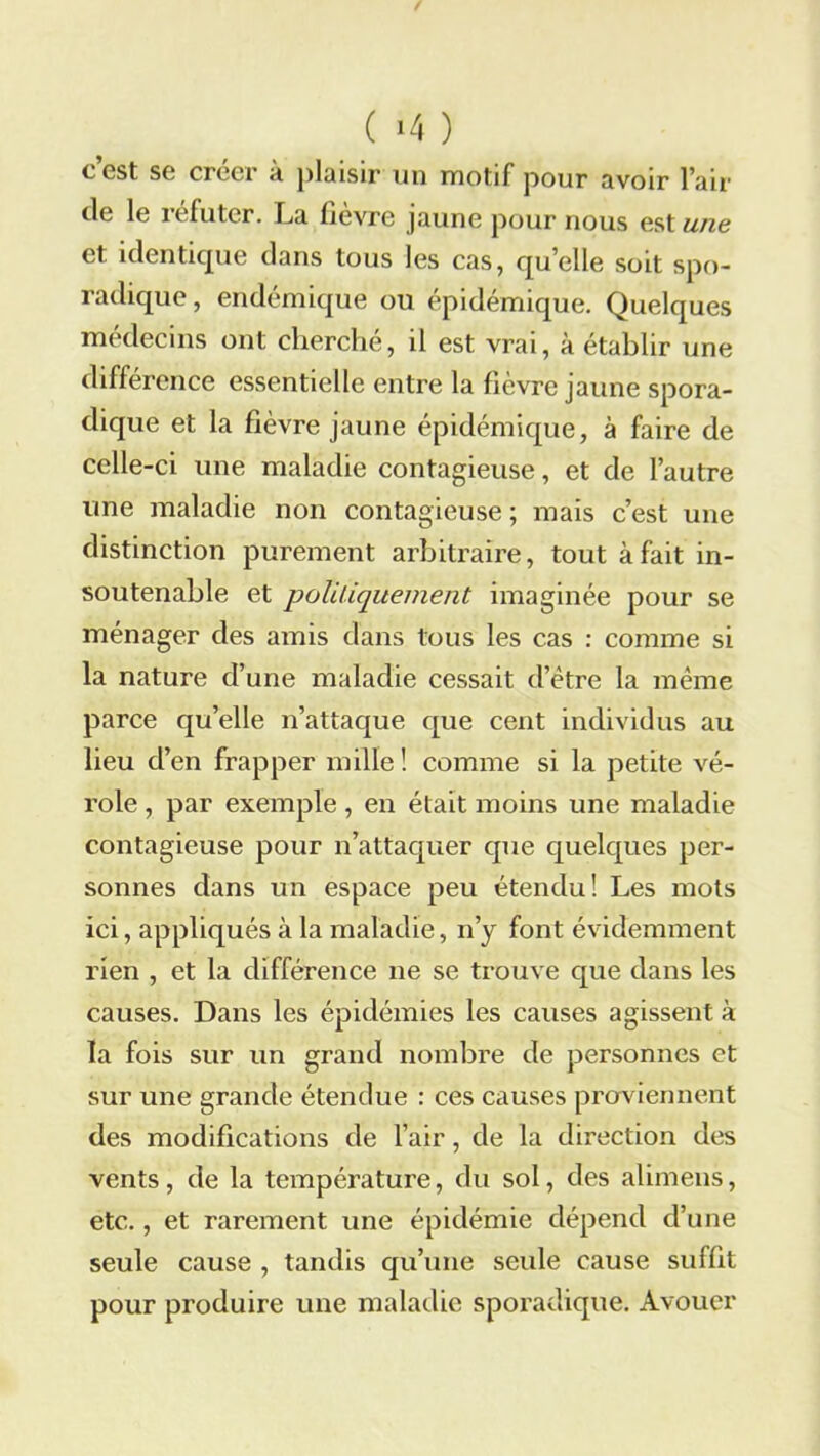( '4 ) c’est se créer à plaisir un motif pour avoir l’air de le réfuter. La fièvre jaune pour nous est une et identique dans tous les cas, qu’elle soit spo- radique, endémique ou épidémique. Quelques médecins ont cherché, il est vrai, à établir une différence essentielle entre la fièvre jaune spora- dique et la fièvre jaune épidémique, à faire de celle-ci une maladie contagieuse, et de l’autre une maladie non contagieuse ; mais c’est une distinction purement arbitraire, tout à fait in- soutenable et politiquement imaginée pour se ménager des amis dans tous les cas : comme si la nature d’une maladie cessait d’ëtre la même parce qu’elle n’attaque que cent individus au lieu d’en frapper mille! comme si la petite vé- role , par exemple, en était moins une maladie contagieuse pour n’attaquer que quelques per- sonnes dans un espace peu étendu! Les mots ici, appliqués à la maladie, n’y font évidemment rien , et la différence ne se trouve que dans les causes. Dans les épidémies les causes agissent à la fois sur un grand nombre de personnes et sur une grande étendue : ces causes proviennent des modifications de l’air, de la direction des vents, de la température, du sol, des alimens, etc., et rarement une épidémie dépend d’une seule cause , tandis qu’une seule cause suffit pour produire une maladie sporadique. Avouer