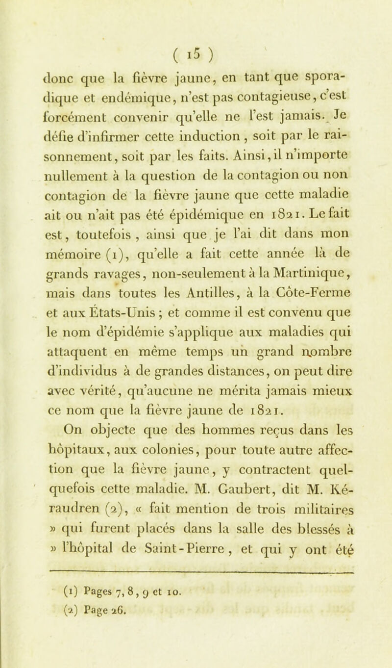 donc que la fièvre jaune, en tant que spora- dique et endémique, n’est pas contagieuse, cest forcément convenir qu elle ne lest jamais. Je défie d’infirmer cette induction , soit par le rai- sonnement, soit par les faits. Ainsi,il n’importe nullement à la question de la contagion ou non contagion de la fièvre jaune que cette maladie ait ou n’ait pas été épidémique en 1821. Le fait est, toutefois , ainsi que je l’ai dit dans mon mémoire (i), qu’elle a fait cette année là de grands ravages, non-seulement à la Martinique, mais dans toutes les Antilles, à la Côte-Ferme et aux États-Unis ; et comme il est convenu que le nom d’épidémie s’applique aux maladies qui attaquent en même temps un grand nombre d’individus à de grandes distances, on peut dire avec vérité, qu’aucune ne mérita jamais mieux ce nom que la fièvre jaune de 1821. On objecte que des hommes reçus dans les hôpitaux, aux colonies, pour toute autre affec- tion que la fièvre jaune, y contractent quel- quefois cette maladie. M. Gaubert, dit M. Ké- raudren (2), « fait mention de trois militaires » qui furent placés dans la salle des blessés à » l’hôpital de Saint-Pierre, et qui y ont été (1) Pages 7,8, y et 10.
