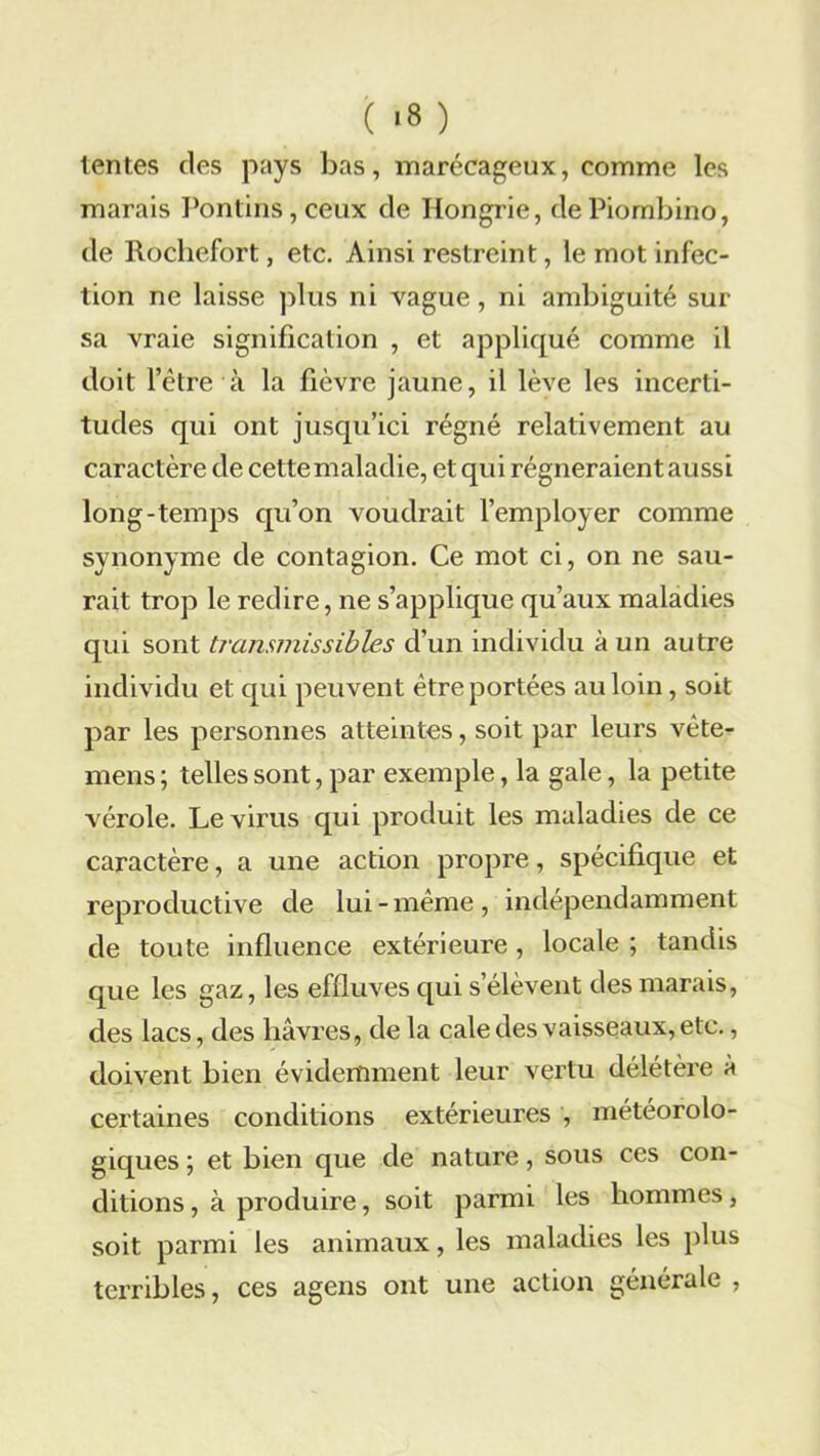 ( >3 ) lentes des pays bas, marécageux, comme les marais Pontins, ceux de Hongrie, de Piombino, de Rochefort, etc. Ainsi restreint, le mot infec- tion ne laisse plus ni vague, ni ambiguité sur sa vraie signification , et appliqué comme il doit l’être à la fièvre jaune, il lève les incerti- tudes qui ont jusqu’ici régné relativement au caractère de cettemaladie, et qui régneraient aussi long-temps qu’on voudrait l’employer comme synonyme de contagion. Ce mot ci, on ne sau- rait trop le redire, ne s’applique qu’aux maladies qui sont transmissibles d’un individu à un autre individu et qui peuvent être portées au loin, soit par les personnes atteintes, soit par leurs vête- mens ; telles sont, par exemple, la gale, la petite vérole. Le virus qui produit les maladies de ce caractère, a une action propre, spécifique et reproductive de lui-même, indépendamment de toute influence extérieure , locale ; tandis que les gaz, les effluves qui s’élèvent des marais, des lacs, des havres, de la cale des vaisseaux, etc., doivent bien évidemment leur vertu délétère à certaines conditions extérieures , météorolo- giques ; et bien que de nature, sous ces con- ditions , à produire, soit parmi les hommes, soit parmi les animaux, les maladies les plus terribles, ces agens ont une action générale ,