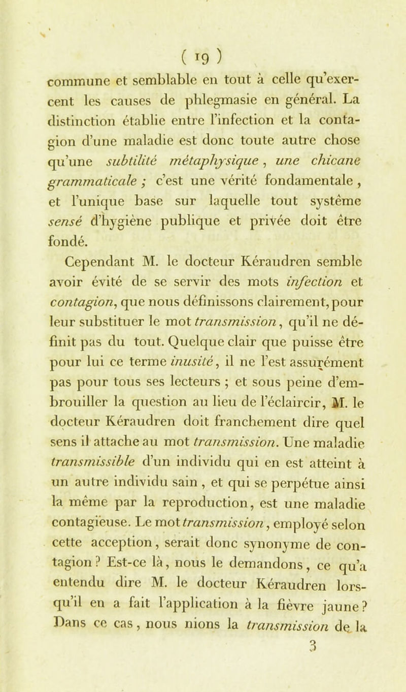 commune et semblable en tout à celle qu’exer- cent les causes de phlegmasie en général. La distinction établie entre l’infection et la conta- gion d’une maladie est donc toute autre chose qu’une subtilité métaphysique, une chicane grammaticale ; c’est une vérité fondamentale , et l’unique base sur laquelle tout système sensé d’hygiène publique et privée doit être fondé. Cependant M. le docteur Kéraudren semble avoir évité de se servir des mots infection et contagion, que nous définissons clairement, pour leur substituer le mot transmission, qu’il ne dé- finit pas du tout. Quelque clair que puisse être pour lui ce terme inusité, il ne l’est assurément pas pour tous ses lecteurs ; et sous peine d’em- brouiller la question au lieu de l’éclaircir, M. le docteur Kéraudren doit franchement dire quel sens il attache au mot transmission. Une maladie transmissible d’un individu qui en est atteint à un autre individu sain , et qui se perpétue ainsi la même par la reproduction, est une maladie contagieuse. Le mot transmission, employé selon cette acception, serait donc synonyme de con- tagion ? Est-ce là, nous le demandons, ce qu’a entendu dire M. le docteur Kéraudren lors- qu’il en a fait l’application à la fièvre jaune? Dans ce cas, nous nions la transmission de la 3