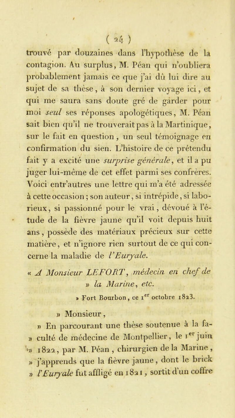 ( *4 ) trouvé par douzaines dans l’hypothèse de la contagion. Au surplus, M. Péan qui n’oubliera probablement jamais ce que j’ai dù lui dire au sujet de sa thèse, à son dernier voyage ici, et qui me saura sans doute gré de garder pour moi seul ses réponses apologétiques, M. Péan sait bien qu’il ne trouverait pas à la Martinique, sur le fait en question, un seul témoignage eri confirmation du sien. L’histoire de ce prétendu fait y a excité une surprise générale, et il a pu juger lui-même de cet effet parmi ses confrères. Voici entr’autres une lettre qui m’a été adressée à cette occasion ; son auteur, si intrépide, si labo- rieux , si passionné pour le vrai, dévoué à l’é- tude de la fièvre jaune qu’il voit depuis huit ans, possède des matériaux précieux sur cette matière, et n’ignore rien surtout de ce qui con- cerne la maladie de VEuryale. « A Monsieur LEFORT, médecin en chef de » la Marine, etc. » Fort Bourbon, ce ier octobre x8a3. » Monsieur, » En parcourant une thèse soutenue à la fa- t> culté de médecine de Montpellier, le ierjuin 4» 182a, par M. Péan , chirurgien de la Marine , » j’apprends que la fièvre jaune, dont le brick