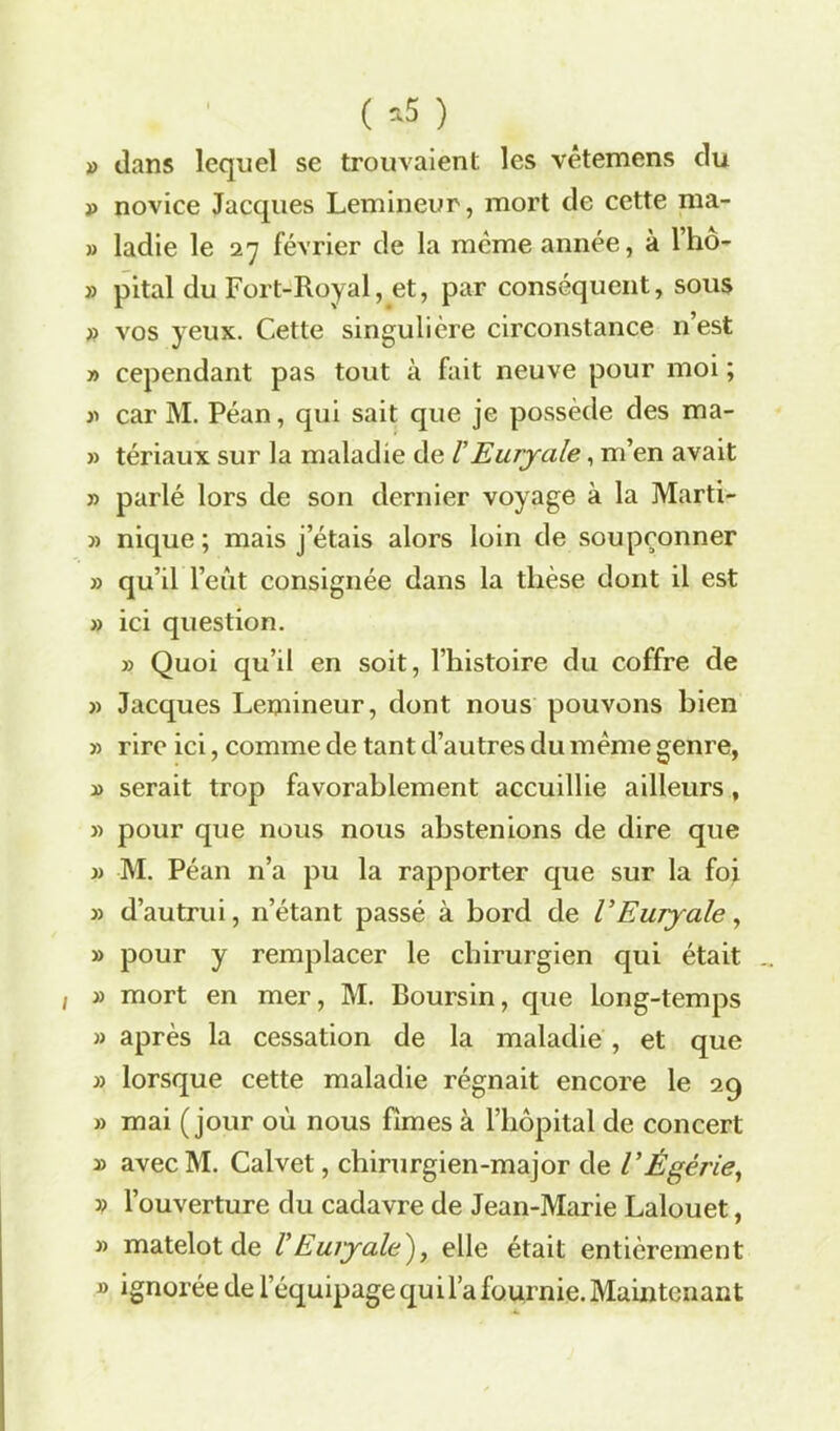 ( *5 ) » dans lequel se trouvaient les vêtemens du p novice Jacques Lemineur, mort de cette ma- » ladie le 27 février de la meme année, à lho- » pital du Fort-Royal, et, par conséquent, sous » vos yeux. Cette singulière circonstance n’est » cependant pas tout à fait neuve pour moi ; » car M. Péan, qui sait que je possède des ma- » tériaux sur la maladie de V Euryale, m’en avait » parlé lors de son dernier voyage à la Marti- » nique; mais j’étais alors loin de soupçonner » qu’il l’eût consignée dans la thèse dont il est » ici question. » Quoi qu’il en soit, l’histoire du coffre de » Jacques Lemineur, dont nous pouvons bien » rire ici, comme de tant d’autres du même genre, y> serait trop favorablement accuillie ailleurs, » pour que nous nous abstenions de dire que » M. Péan n’a pu la rapporter que sur la foi » d’autrui, 11’étant passé à bord de l’Euryale, » pour y remplacer le chirurgien qui était » mort en mer, M. Boursin, que Long-temps » après la cessation de la maladie , et que » lorsque cette maladie régnait encore le 29 » mai (jour où nous fîmes à l’hôpital de concert » avecM. Calvet, chirurgien-major de VÉgèrie, » l’ouverture du cadavre de Jean-Marie Lalouet, » matelot de /’Euryale')} elle était entièrement » ignorée de l’équipage qui l’a fournie. Maintenant -4.