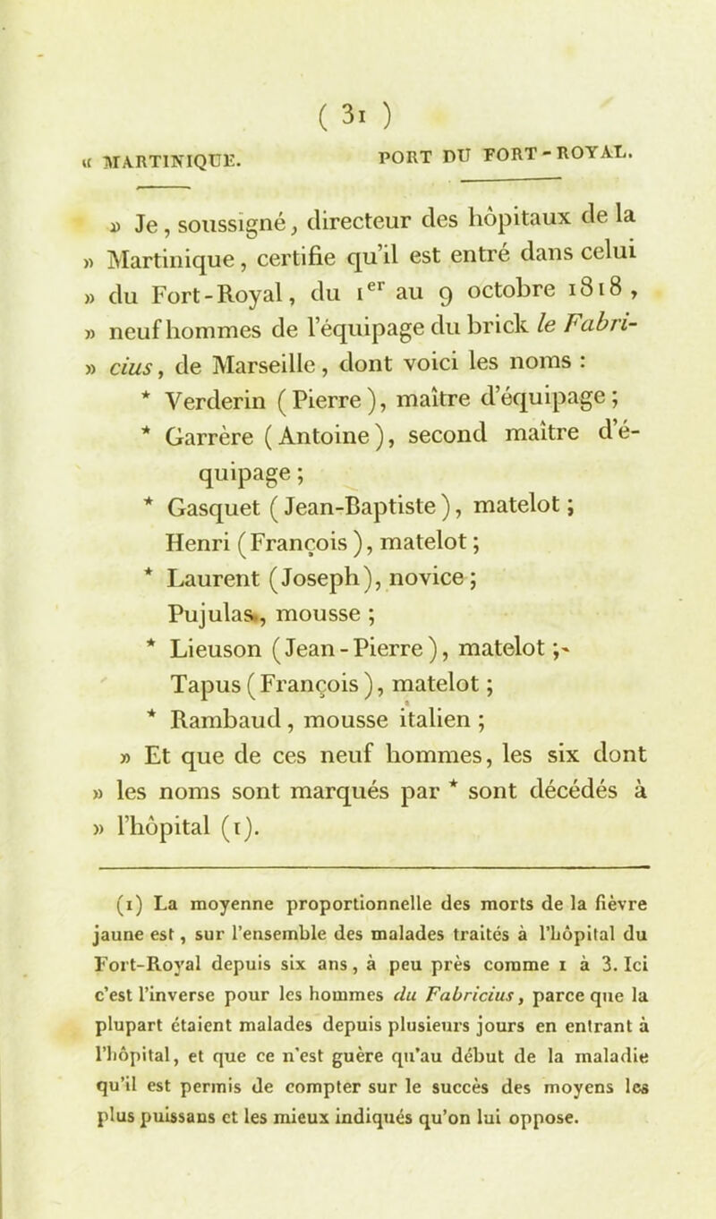 « MARTINIQUE. PORT DU FORT-ROYAL. ï Je, soussigné, directeur des hôpitaux de la » Martinique, certifie qu il est entré dans celui » du Fort-Royal, du Ier au 9 octobre 1818 , » neuf hommes de l’équipage du brick le Fabn- » dus, de Marseille, dont voici les noms : * Verderin (Pierre), maître d’équipage; * Garrère ( Antoine ), second maître d é- quipage ; * Gasquet ( Jean-Baptiste ), matelot ; Henri (François ), matelot ; * Laurent (Joseph), novice ; Pujulas., mousse ; * Lieuson (Jean-Pierre), matelot;' Tapus ( François ), matelot ; * Rambaud , mousse italien ; » Et que de ces neuf hommes, les six dont » les noms sont marqués par * sont décédés à » l’hôpital (1). (1) La moyenne proportionnelle des morts de la fièvre jaune est, sur l’ensemble des malades traités à l’bôpital du Fort-Royal depuis six ans, à peu près comme 1 à 3. Ici c’est l’inverse pour les hommes du Faùricius, parce que la plupart étaient malades depuis plusieurs jours en entrant à l’hôpital, et que ce n’est guère qu’au début de la maladie qu’il est permis de compter sur le succès des moyens les plus puissans et les mieux indiqués qu’on lui oppose.