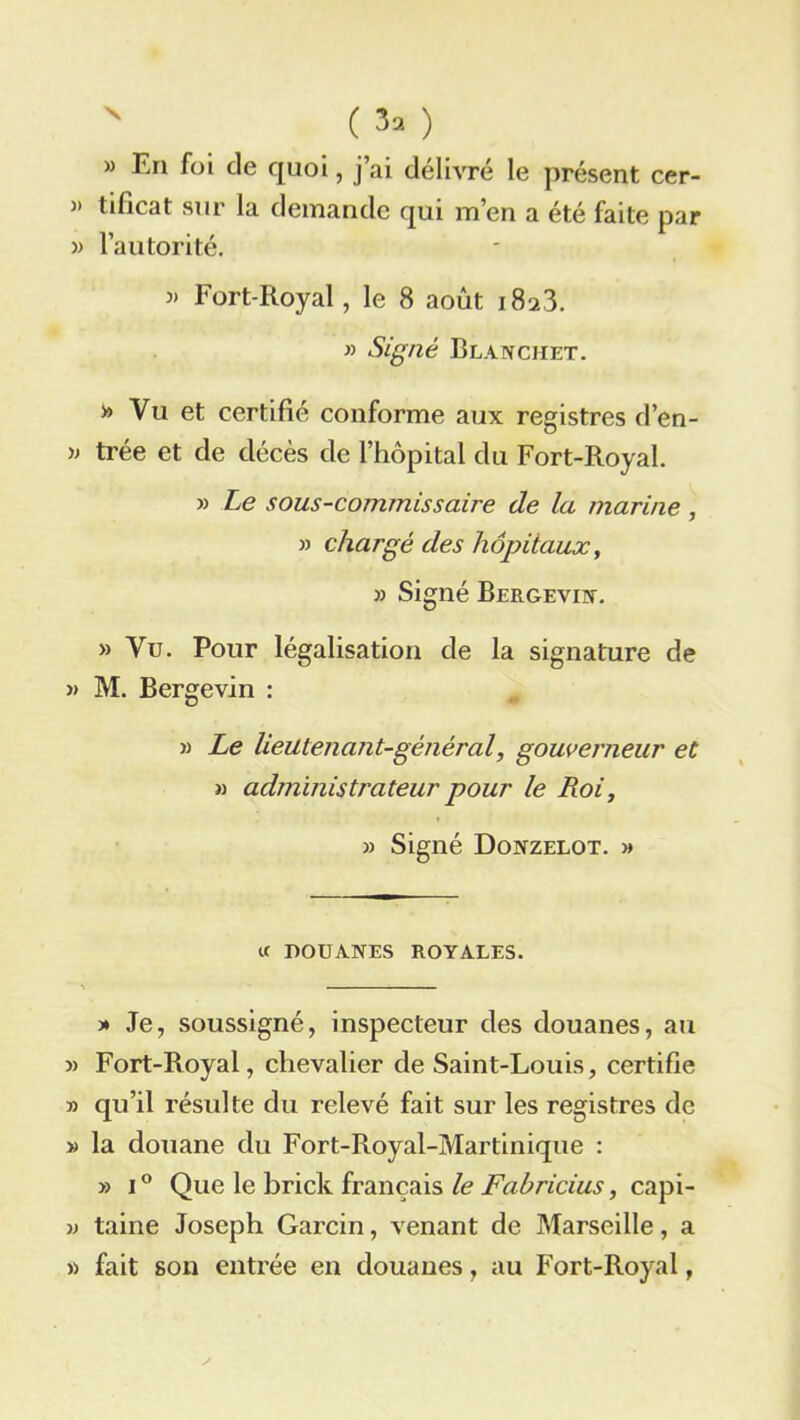 ( 3, ) » En foi de quoi, j’ai délivré le présent cer- » tificat sur la demande qui m’en a été faite par » l’autorité. » Fort-Royal, le 8 août 1823. » Signé Blancmet. Vu et certifié conforme aux registres d’en- » trée et de décès de l’hôpital du Fort-Royal. » Le sous-commissaire de la marine, » chargé des hôpitaux, » Signé Bergevin. » Vu. Pour légalisation de la signature de » M. Bergevin : )) Le lieutenant-général, gouverneur et » administrateur pour le Loi, » Signé Donzelot. » U DOUANES ROYALES. » Je, soussigné, inspecteur des douanes, au » Fort-Royal, chevalier de Saint-Louis, certifie » qu’il résulte du relevé fait sur les registres de » la douane du Fort-Royal-Martinique : » i° Que le brick français le Fabricius, capi- >3 taine Joseph Garcin, venant de Marseille, a >3 fait son entrée en douanes, au Fort-Royal,