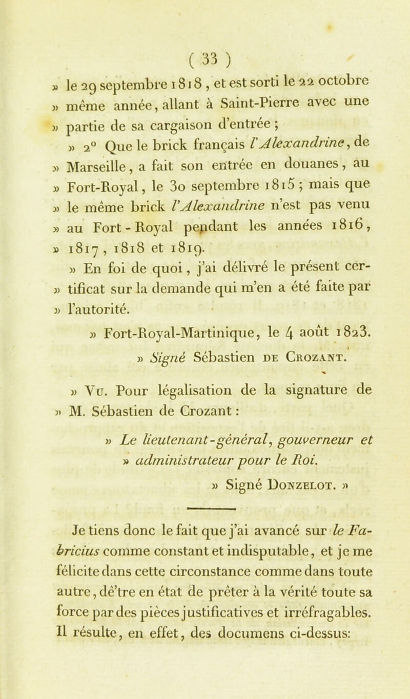 » le 29 septembre 1818 , et est sorti le 22 octobre » même année, allant à Saint-Pierre avec une » partie de sa cargaison d’entrée ; » 20 Que le brick français /’Alexandrins, de » Marseille, a fait son entrée en douanes, au » Fort-Royal, le 3o septembre i8i5 ; mais cjue y) le même brick VAlexanclnne 11’est pas venu » au Fort-Royal pendant les années 1816, » 1817, 1818 et 1819. » En foi de quoi, j’ai délivré le présent ccr- » tifîcat sur la demande qui m’en a été faite par )> l’autorité. » Fort-Royal-Martinique, le 4 août 1823. » Signé Sébastien de Crozvnt. » Vu. Pour légalisation de la signature de » M. Sébastien de Crozant : » Le lieutenant-général, gouverneur et » administrateur pour le Roi. » Signé Donzelot. » Je tiens donc le fait que j’ai avancé sur le Fa- bricius comme constant et indisputable, et je me félicite dans cette circonstance comme dans toute autre,dê’tre en état de prêter à la vérité toute sa force par des pièces justificatives et irréfragables. Il résulte, en effet, des documens ci-dessus: