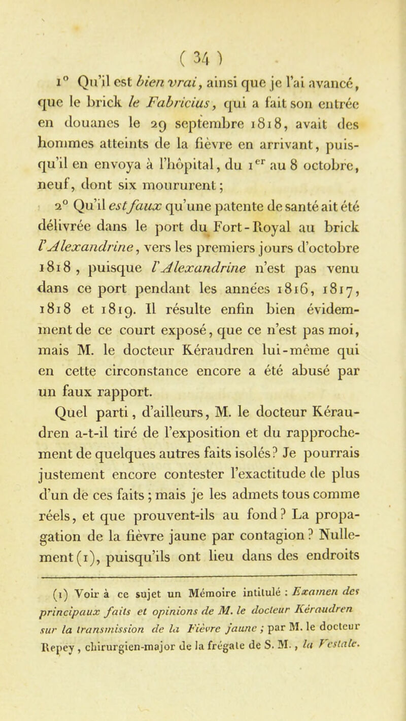 i° Qu’il est bien vrai, ainsi que je l’ai avancé, que le brick le Fabricius, qui a fait son entrée en douanes le 29 septembre 1818, avait des hommes atteints de la fièvre en arrivant, puis- qu’il en envoya à l’hôpital, du ier au 8 octobre, neuf, dont six moururent; 20 Qu’il estfaux qu’une patente de santé ait été délivrée dans le port du Fort-Royal au brick VAlexandrine, vers les premiers jours d’octobre 1818 , puisque V A lexandrine n’est pas venu dans ce port pendant les années 1816, 1817, 1818 et 1819. Il résulte enfin bien évidem- ment de ce court exposé, que ce n’est pas moi, mais M. le docteur Kéraudren lui-même qui en cette circonstance encore a été abusé par un faux rapport. Quel parti, d’ailleurs, M. le docteur Kérau- dren a-t-il tiré de l’exposition et du rapproche- ment de quelques autres faits isolés? Je pourrais justement encore contester l’exactitude de plus d’un de ces faits ; mais je les admets tous comme réels, et que prouvent-ils au fond ? La propa- gation de la fièvre jaune par contagion ? Nulle- ment (x), puisqu’ils ont lieu dans des endroits (1) Voir à ce sujet un Mémoire intitulé : Examen des principaux faits et opinions de M. le docteur Kéraudren sur la transmission de la Fièvre jaune ; par M. le docteur Ilepey , chirurgien-major de la frégate de S. M., lu P estalc.