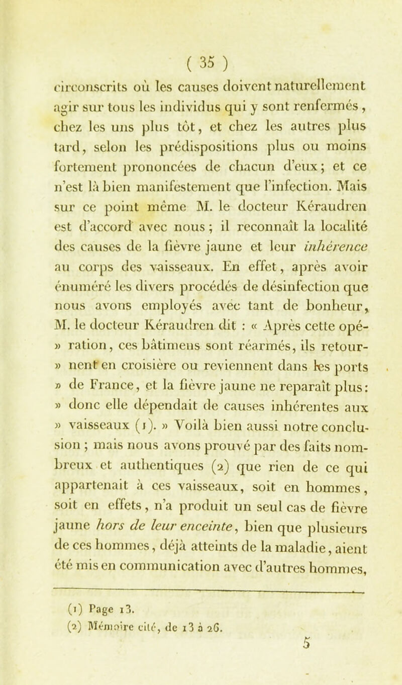 circonscrits où les causes doivent naturellement agir sur tons les individus qui y sont renfermés, chez les uns plus tôt, et chez les autres plus tard, selon les prédispositions plus ou moins fortement prononcées de chacun d’eux; et ce n’est là bien manifestement que l’infection. Mais sur ce point même M. le docteur Kéraudren est d’accord avec nous ; il reconnaît la localité des causes de la fièvre jaune et leur inhérence au corps des vaisseaux. En effet, après avoir énuméré les divers procédés de désinfection que nous avons employés avec tant de bonheur, M. le docteur Kéraudren dit : « Après cette opé- » ration, ces bâtimens sont réarmés, ils retour- » lient en croisière ou reviennent dans les ports » de France, et la fièvre jaune ne reparaît plus: » donc elle dépendait de causes inhérentes aux » vaisseaux (i). » Voilà bien aussi notre conclu- sion ; mais nous avons prouvé par des faits nom- breux et authentiques (2) que rien de ce qui appartenait à ces vaisseaux, soit en hommes, soit en effets, n’a produit un seul cas de fièvre jaune hors de leur enceinte, bien que plusieurs de ces hommes, déjà atteints de la maladie, aient été mis en communication avec d’autres hommes, (1) Page i3. (2) Mémoire cité, de i3 à 2G. 5