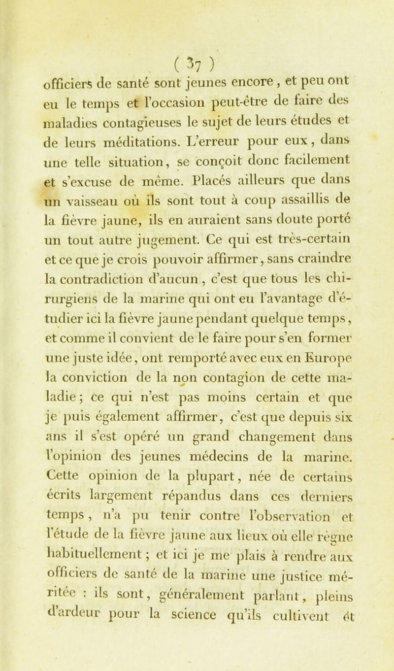 officiers de santé sont jeunes encore , et peu ont eu le temps et l’occasion peut-etre de taire des maladies contagieuses le sujet de leurs études et de leurs méditations. L’erreur pour eux, dans une telle situation, se conçoit donc facilement et s’excuse de même. Placés ailleurs que dans un vaisseau où ils sont tout à coup assaillis de la fièvre jaune, ils en auraient sans doute porté un tout autre jugement. Ce qui est très-certain et ce que je crois pouvoir affirmer, sans craindre la contradiction d’aucun , c’est que tous les chi- rurgiens de la marine qui ont eu l’avantage d’é- tudier ici la fièvre jaune pendant quelque temps, et comme il convient de le faire pour s’en former une juste idée, ont remporté avec eux en Europe la conviction de la non contagion de cette ma- ladie ; ce qui n’est pas moins certain et que je puis également affirmer, c’est que depuis six ans il s’est opéré un grand changement dans l’opinion des jeunes médecins de la marine. Cette opinion de la plupart, née de certains écrits largement répandus dans ces derniers temps, n’a pu tenir contre l’observation et l’étude de la fièvre jaune aux lieux où elle règne habituellement ; et ici je me plais à rendre aux officiers de saute de la marine une justice mé- ritée : ils sont, généralement parlant, pleins d’ardeur pour la science qu’ils cultivent ét