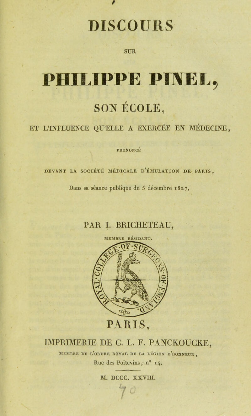 SUR PHILIPPE PINEL, SON ÉCOLE, ET L’INFLUENCE QU’ELLE A EXERCÉE EN MÉDECINE, prononcé DEVANT LA SOCIETE MÉDICALE d’ÉMULATION DE PARIS, Dans sa séance publique du 5 décembre 1827, PAR I. BRICHETEAU, MEMBRE RÉSIDANT. PARIS, IMPRIMERIE DE C. L. F. PANCKOUCK.E, MEMBRE DE l’oRDRE ROYAL DE LA LEGION d’hONNEUR , Rue des Poitevins, n° i/f.