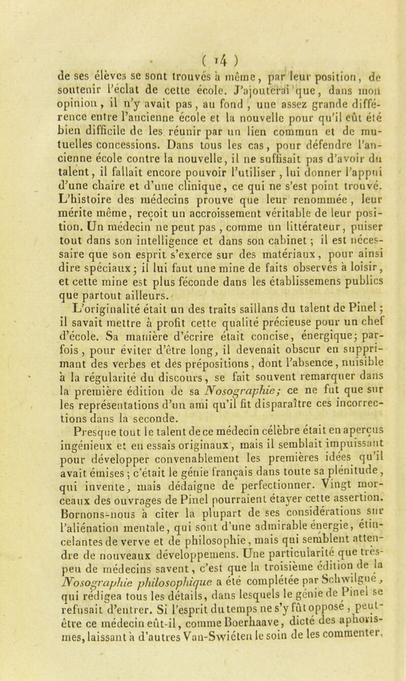 ( >4 ) de ses élèves se sont trouvés a même, par leur position, de soutenir l’éclat de cette école. J’ajouterai que, dans mon opinion, il n’y avait pas, au fond , une assez grande diffé- rence entre l’ancienne école et la nouvelle pour qu’il eût été bien diIficile de les réunir par un lien commun et de mu- tuelles concessions. Dans tous les cas, pour défendre l’an- cienne école contre la nouvelle, il ne suffisait pas d’avoir du talent, il fallait encore pouvoir l’utiliser , lui donner l’appui d’une chaire et d’une clinique, ce qui ne s’est point trouvé. L’histoire des médecins prouve que leur renommée , leur mérite même, reçoit un accroissement véritable de leur posi- tion. Un médecin ne peut pas , comme un littérateur, puiser tout dans son intellieence et dans son cabinet : il est néces- saire que son esprit s’exerce sur des matériaux, pour ainsi dire spéciaux • il lui faut une mine de faits observés a loisir, et cette mine est plus féconde dans les établissemens publics que partout ailleurs. L’originalité était un des traits saillans du talent de Pinel ; il savait mettre à profit cette qualité précieuse pour un chef d’école. Sa manière d’écrire était concise, énergique ; par- fois , pour éviter d’être long, il devenait obscur en suppri- mant des verbes et des prépositions, dont l’absence, nuisible a la régularité du discours, se fait souvent remarquer dans la première édition de sa Nosographie ; ce ne fut que sur les représentations d’un ami qu’il fit disparaître ces incorrec- tions dans la seconde. Presque tout le talent de ce médecin célèbre était en aperçus ingénieux et en essais originaux, mais il semblait impuissant pour développer convenablement les premières idées qu il avait émises ; c’était le génie français dans toute sa plénitude, qui invente, mais dédaigne de perfectionner. Vingt mor- ceaux des ouvrages de Pinel pourraient étayer cette assertion. Bornons-nous a citer la plupart de ses considérations, sur l’aliénation mentale, qui sont d’une admirable énergie, étin- celantes de verve et de philosophie, mais qui semblent atten- dre de nouveaux développemens. Une particularité que tiès- peu de médecins savent, c’est que la troisième édition de la Nosographie philosophique a été complétée par Schwilgue, qui rédigea tous les détails, dans lesquels le génie de Pinel se refusait d’entrer. Si l’esprit du temps ne s’y fût opposé , peui- être ce médecin eût-il, comme Boerhaave, dicté des aphoris- mes, laissant a d’autres Van-Swicten le soin de les commenter,