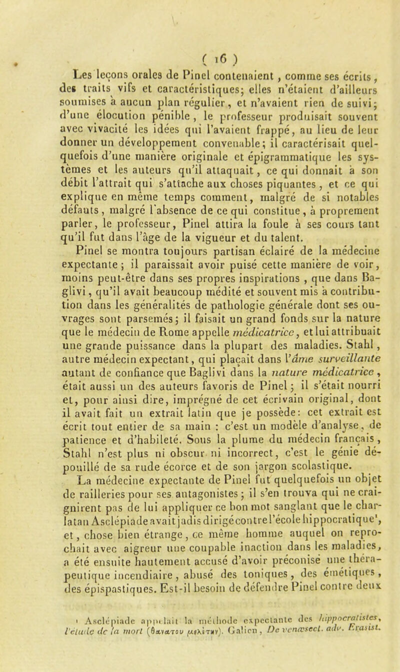 Les leçons orales de Pinel contenaient , comme ses écrits, des traits vifs et caractéristiques; elles n’étaient d’ailleurs soumises a aucun plan régulier, et n’avaient rien de suivi; d’une élocution pénible , le professeur produisait souvent avec vivacité les idées qui l’avaient frappé, au lieu de leur donner un développement convenable; il caractérisait quel- quefois d’une manière originale et épigrammatique les sys- tèmes et les auteurs qu’il attaquait, ce qui donnait à son débit battrait qui s’attache aux choses piquantes , et ce qui explique en même temps comment, malgré de si notables défauts, malgré l’absence de ce qui constitue, à proprement parler, le professeur, Pinel attira la foule à ses cours tant qu’il fut dans l’àge de la vigueur et du talent. Pinel se montra toujours partisan éclairé de la médecine expectante; il paraissait avoir puisé cette manière de voir, moins peut-être dans ses propres inspirations , que dans Ba- glivi, qu’il avait beaucoup médité et souvent mis a contribu- tion dans les généralités de ptathologie générale dont ses ou- vrages sont parsemés; il faisait un grand fonds sur la nature que le médecin de Rome appelle médicatrice, et lui attribuait une grande puissance dans la plupart des maladies. Stahl, autre médecin expectant, qui plaçait dans Vâme surveillante autant de confiance que Baglivi dans la nature médicatrice , était aussi un des auteurs favoris de Pinel; il s’était nourri et, pour ainsi dire, imprégné de cet écrivain original, dont il avait fait un extrait latin que je possède: cet extrait est écrit tout entier de sa main : c’est un modèle d’analyse, de patience et d’habileté. Sous la plume du médecin français, Stahl n’est plus ni obscur ni incorrect, c’est le génie dé- pouillé de sa rude écorce et de son jargon scolastique. La médecine expectante de Pinel fut quelquefois un objet de railleries pour ses antagonistes; il s’en trouva qui ne crai- gnirent pas de lui appliquer ce bon mot sanglant que le char- latan Asclépiàde avait jadis dirigécontre l’école hippocratique1, et, chose bien étrange, ce même homme auquel on repro- chait avec aigreur une coupable inaction dans les maladies, a été ensuite hautement accusé d’avoir préconisé une théra- peutique incendiaire , abusé des toniques, des émétiques, des épispastiques. Est-il besoin de défendre Pinel contre deux 1 Asclépiàde appelait la méthode expectante des hippocratistes, l'élude de la mort (flavctT ou (usxItxv). Galien, De vencvsect. ada. luasist.