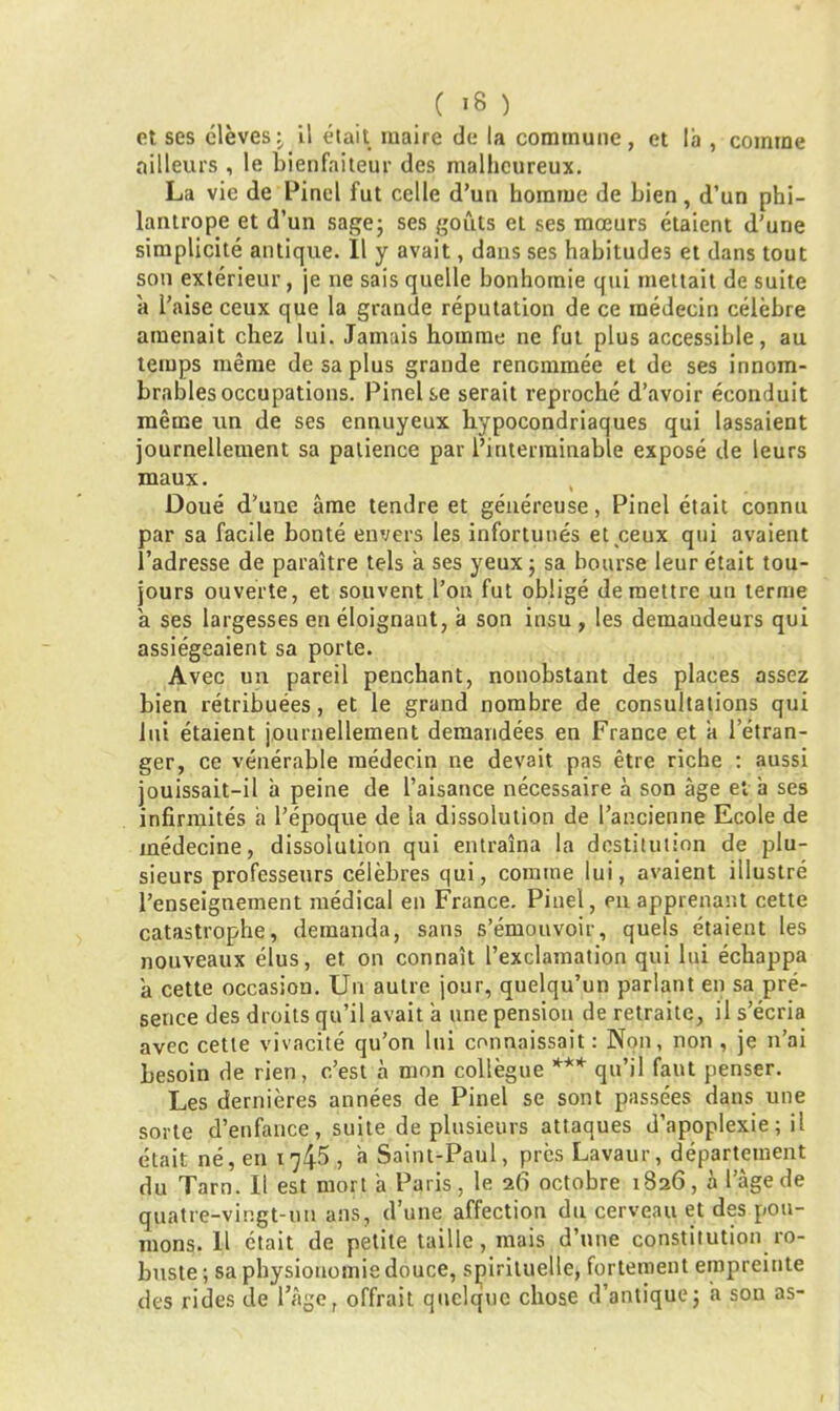 C «6 ) et ses élèves; il était maire de la commune, et la , comme ailleurs , le bienfaiteur des malheureux. La vie de Pinel fut celle d’un homme de bien, d’un phi- lantrope et d’un sage; ses goûts et ses mœurs étaient d’une simplicité antique. 11 y avait, dans ses habitudes et dans tout son extérieur, je ne sais quelle bonhomie qui mettait de suite a l’aise ceux que la grande réputation de ce médecin célèbre amenait chez lui. Jamais homme ne fut plus accessible, au temps même de sa plus grande renommée et de ses innom- brables occupations. Pinel se serait reproché d’avoir éconduit même un de ses ennuyeux hypocondriaques qui lassaient journellement sa patience par l’interminable exposé de leurs maux. Doué d’une âme tendre et généreuse, Pinel était connu par sa facile bonté envers les infortunés et ceux qui avaient l’adresse de paraître tels à ses yeux; sa bourse leur était tou- jours ouverte, et souvent l’on fut obligé de mettre un terme a ses largesses en éloignaut, à son insu , les demandeurs qui assiégeaient sa porte. Avec un pareil penchant, nonobstant des places assez bien rétribuées, et le grand nombre de consultations qui lui étaient journellement demandées en France et 'a letran- ger, ce vénérable médecin ne devait pas être riche : aussi jouissait-il à peine de l’aisance nécessaire à son âge et h ses infirmités a l’époque de la dissolution de l’ancienne Ecole de médecine, dissolution qui entraîna la destitution de plu- sieurs professeurs célèbres qui, connue lui, avaient illustré l’enseignement médical en France. Pinel, en apprenant cette catastrophe, demanda, sans s’émouvoir, quels étaient les nouveaux élus, et on connaît l’exclamation qui lui échappa â cette occasion. Un autre jour, quelqu’un parlant en sa pré- sence des droits qu’il avait à une pension de retraite, il s’écria avec cette vivacité qu’on lui connaissait : Non, non , je n’ai besoin de rien, c’est à mon collègue *** qu’il faut penser. Les dernières années de Pinel se sont passées dans une sorte d’enfance, suite de plusieurs attaques d’apoplexie ; il était né, en 174^ , à Saint-Paul, près Lavaur, département du Tarn. Il est mort à Paris, le 26 octobre 1826, à l’âge de quatre-vingt-un ans, d’une affection du cerveau et des pou- mons. Il était de petite taille, mais d’une constitution ro- buste ; sa physionomie douce, spirituelle, fortement empreinte des rides de l’âge, offrait quelque chose d’antique; a son as-