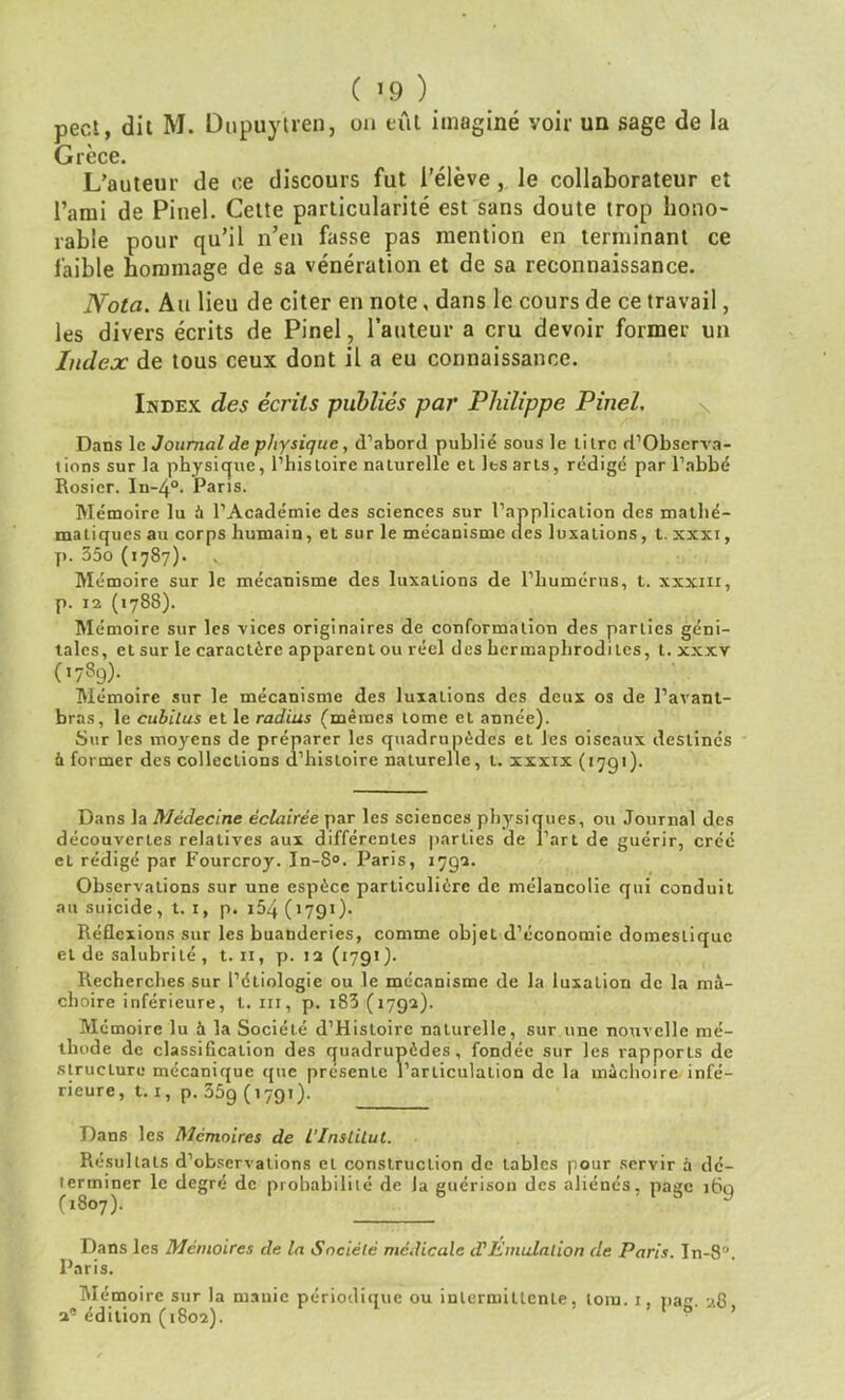 ( *9 ) pect, dit M. Dupuytren, ou eût imaginé voir un sage de la Grèce. L’auteur de ce discours fut l’élève , le collaborateur et l’ami de Pinel. Cette particularité est sans doute trop hono- rable pour qu’il n’en fasse pas mention en terminant ce faible hommage de sa vénération et de sa reconnaissance. Nota. Au lieu de citer en note, dans le cours de ce travail, les divers écrits de Pinel, l’auteur a cru devoir former un Index de tous ceux dont il a eu connaissance. Index des écrits publiés par Philippe Pinel, Dans le Journal de physique, d’abord publié sous le titre d’Obscrva- tions sur la physique, l’histoire naturelle et les arts, rédigé par l’abbé Rosier. In-4°. Paris. Mémoire lu à l’Académie des sciences sur l’application des mathé- matiques au corps humain, et sur le mécanisme des luxations, t. xxxi, j). 55o (1787). Mémoire sur le mécanisme des luxations de l’humérus, t. xxxiii, p. 12 (1788). Mémoire sur les vices originaires de conformation des parties géni- tales, et sur le caractère apparent ou réel des hermaphrodites, t. xxxv («789)- . Mémoire sur le mécanisme des luxaûons des deux os de l’avant- bras, le cubitus et le radius (mêmes tome et année). Sur les moyens de préparer les quadrupèdes et les oiseaux destinés à former des collections d’histoire naturelle, t. xxxix (1791). Dans la Médecine éclairée par les sciences physiques, ou Journal des découvertes relatives aux différentes parties de l’art de guérir, créé et rédigé par Fourcroy. In-8°. Paris, 1792. Observations sur une espèce particulière de mélancolie qui conduit au suicide, t. 1, p. i54 ( 1791). Réflexions sur les buanderies, comme objet d’économie domestique et de salubri lé , t. n, p. 12 (1791 ). Recherches sur l’étiologie ou le mécanisme de la luxation de la mâ- choire inférieure, t. ni, p. i83 (1792). Mémoire lu à la Société d’Histoirc naturelle, sur une nouvelle mé- thode de classification des quadrupèdes, fondée sur les rapports de structure mécanique que présente l'articulation de la mâchoire infé- rieure, 1.1, p. 35g (1791). Dans les Mémoires de l'Institut. Résultats d’observations et construction de tables pour servir à dé- terminer le degré de probabilité de la guérison des aliénés, page ibq («807). Dans les Mémoires de la Société médicale d'Émulation de Paris. In-8°. Paris. Mémoire sur la manie périodique ou intermittente, loin. 1, nae 28 2' édition (1802).