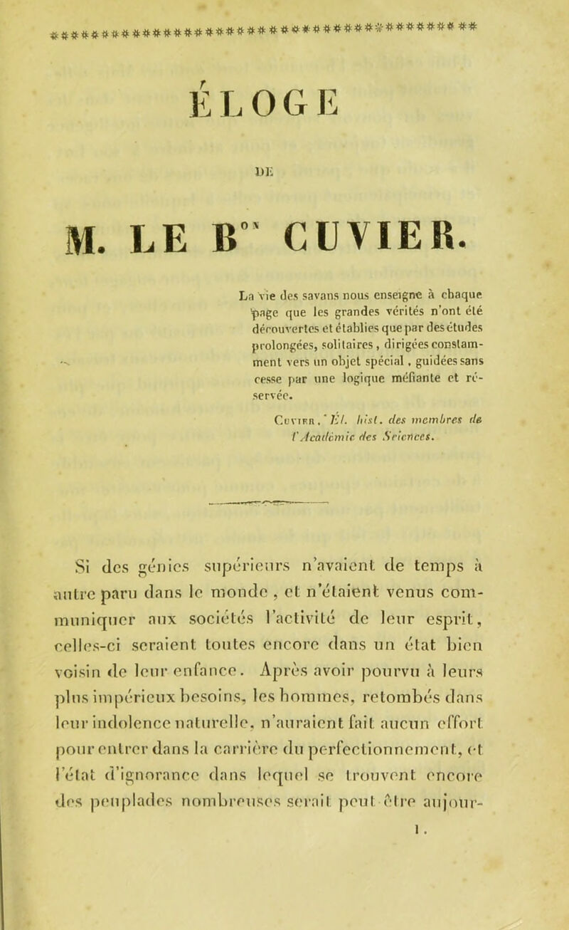 Z############*####*####**#**#********** ** É L 0 G E DK M. EE B” OU VIE B. La vie des savons nous enseigne à chaque 'page que les grandes vérités n’ont été découvertes et établies que par desétudes prolongées, solitaires, dirigées constam- ment vers un objet spécial, guidées sans cesse par une logique méfiante et ré- servée. CuviKn. ' Kl. hixt. des membres de V Académie des Sricnces. Si des génies supérieurs n’avaient de temps à autre parti dans le monde , et n’étaient venus com- muniquer aux sociétés l’activité de leur esprit, celles-ci seraient toutes encore dans un état bien voisin de leur enfance. Après avoir pourvu à leurs plus impérieux besoins, les hommes, retombés dans leur indolence naturelle, n’auraient fait aucun effort pour entrer dans la carrière du perfectionnement, et l’état d’ignorance dans lequel se trouvent encore des peuplades nombreuses serait peut être aujotir-