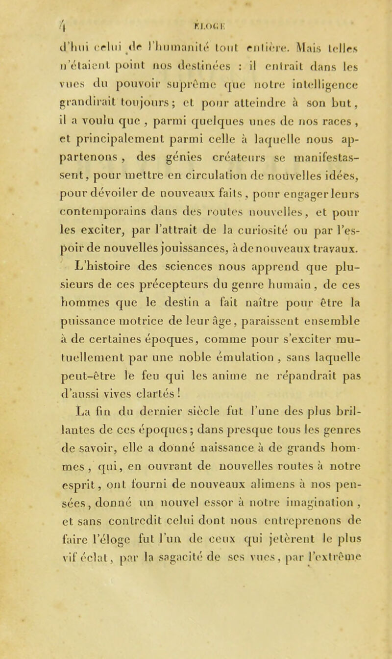 M.ot; r. r >\ d’hui celui d<* l'humanité tout rnlière. Mais telles n’étaient point nos destinées : il entrait dans les vues du pouvoir suprême que notre intelligence grandirait toujours; et pour atteindre à son but, il a voulu que , parmi quelques unes de nos races , et principalement parmi celle à laquelle nous ap- partenons , des génies créateurs se manifestas- sent, pour mettre en circulation de nouvelles idées, pour dévoiler de nouveaux faits , pour engager leurs contemporains dans des routes nouvelles, et poul- ies exciter, par l’attrait de la curiosité ou par l’es- poir de nouvelles jouissances, à de nouveaux travaux. L’histoire des sciences nous apprend que plu- sieurs de ces précepteurs du genre humain, de ces hommes que le destin a fait naître pour être la puissance motrice de leur âge, paraissent ensemble à de certaines époques, comme pour s’exciter mu- tuellement par une noble émulation , sans laquelle peut-être le feu qui les anime ne répandrait pas d’aussi vives clartés ! La fin du dernier siècle fut l’une des plus bril- lantes de ces époques ; dans presque tous les genres de savoir, elle a donné naissance à de grands hom- mes , qui, en ouvrant de nouvelles routes à notre esprit, ont fourni de nouveaux alimens à nos pen- sées, donné un nouvel essor à notre imagination , et sans contredit celui dont nous entreprenons de faire l'éloge fut l’un de ceux qui jetèrent le plus vif éclat, par la sagacité de ses vues, par l’extrême