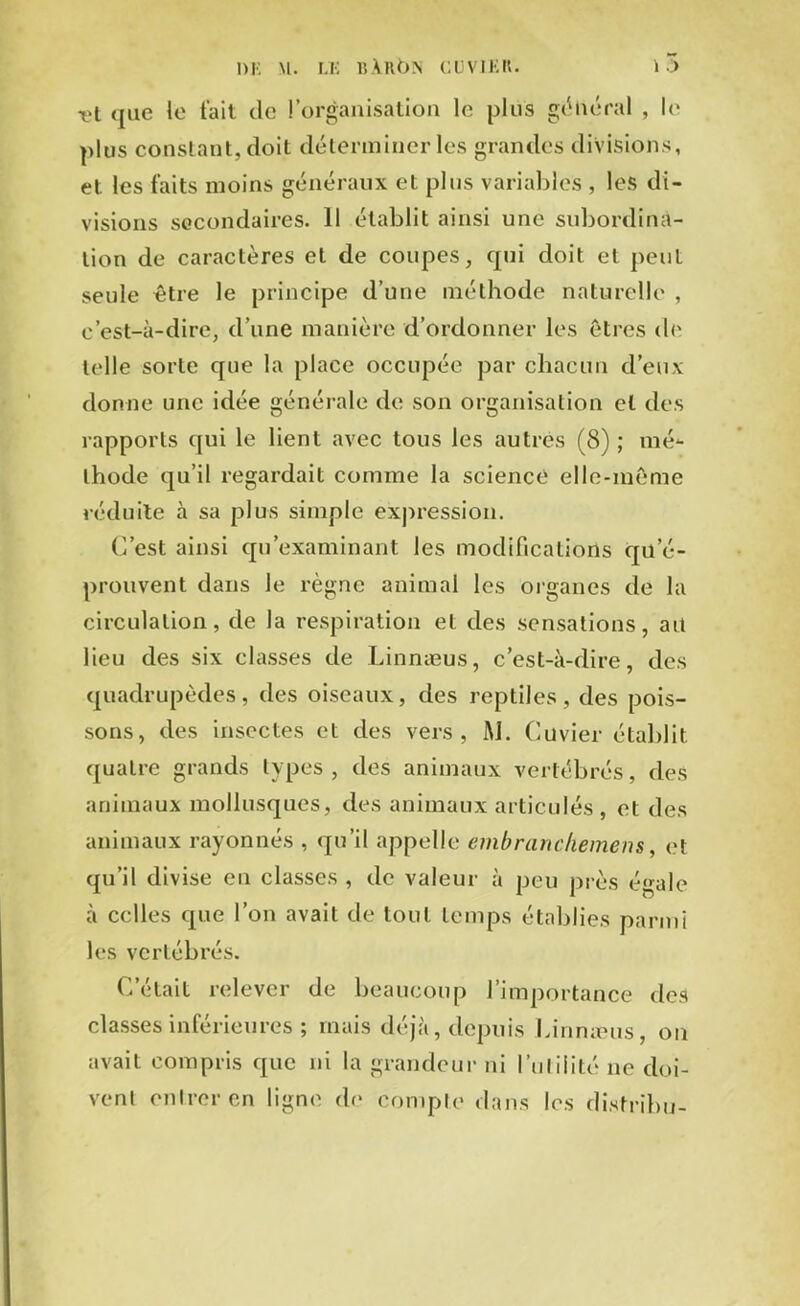 -et <[iic le fait de l’organisation le plus général , le plus constant, doit déterminer les grandes divisions, et les faits moins généraux et plus variables , les di- visions secondaires. Il établit ainsi une subordina- tion de caractères et de coupes, cpii doit et peut seule être le principe d’une méthode naturelle , c’est-à-dire, d’une manière d’ordonner les êtres de telle sorte que la place occupée par chacun d’eux donne une idée générale de son organisation et des rapports qui le lient avec tous les autres (8) ; mé- thode qu’il regardait comme la science elle-même réduite à sa plus simple expression. C’est ainsi qu’examinant les modifications qu’é- prouvent dans le règne animal les organes de la circulation, de la respiration et des sensations, ait lieu des six classes de Linnæus, c’est-à-dire, des quadrupèdes, des oiseaux, des reptiles, des pois- sons, des insectes et des vers, M. Cuvier établit quatre grands types, des animaux vertébrés, des animaux mollusques, des animaux articulés , et des animaux rayonnés , qu’il appelle embranchement, et qu’il divise en classes , de valeur à peu près égale à celles que l’on avait de tout temps établies parmi les vertébrés. C’était relever de beaucoup l’importance des classes inférieures ; mais déjà, depuis Linnæus, on avait compris que ni la grandeur ni futilité ne doi- vent entrer en ligne de compte dans les distribu-