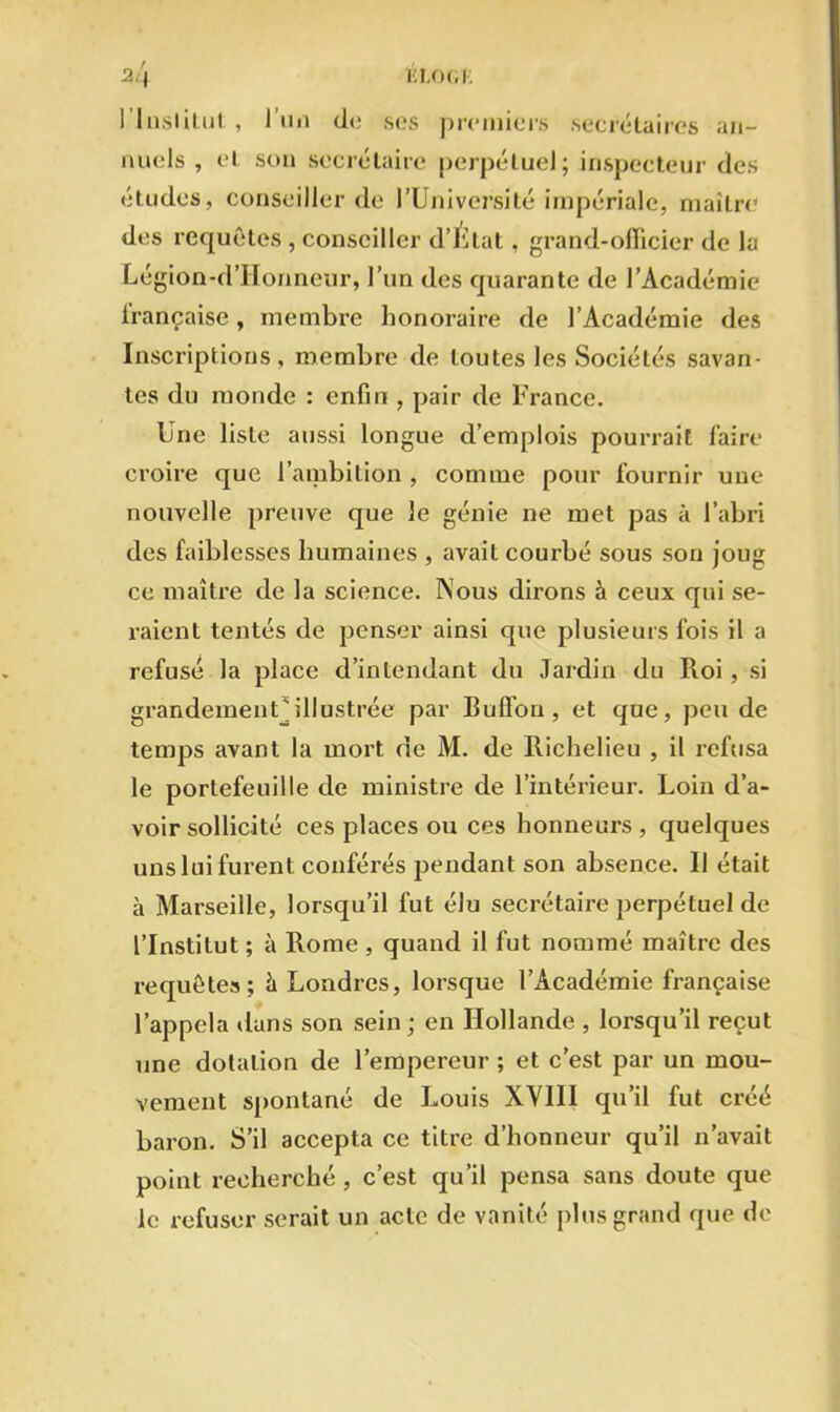 2:'\ ÉLOGE l’inslilut , l’un de ses premiers secrétaires an- nuels , et scm secrétaire perpétuel; inspecteur (les études, conseiller de l’Université impériale, maître’ des requêtes , conseiller d’État, grand-officier de la Légion-d’Honneur, l’un des quarante de l’Académie française, membre honoraire de l’Académie des Inscriptions, membre de toutes les Sociétés savan- tes du monde : enfin , pair de France. Une liste aussi longue d’emplois pourrait faire croire que l’ambition , comme pour fournir une nouvelle preuve que le génie ne met pas à l’abri des faiblesses humaines , avait courbé sous son joug ce maître de la science. Nous dirons à ceux qui se- raient tentés de penser ainsi que plusieurs fois il a refusé la place d’intendant du Jardin du Roi, si grandementillustrée par BufFon, et que, pende temps avant la mort de M. de Richelieu , il refusa le portefeuille de ministre de l’intérieur. Loin d’a- voir sollicité ces places ou ces honneurs , quelques uns lui furent conférés pendant son absence. 11 était à Marseille, lorsqu’il fut élu secrétaire perpétuel de l’Institut ; à Rome , quand il fut nommé maître des requêtes; il Londres, lorsque l’Académie française l’appela dans son sein ; en Hollande , lorsqu’il reçut une dotation de l’empereur ; et c’est par un mou- vement spontané de Louis XVIII qu’il fut créé baron. S’il accepta ce titre d’honneur qu’il n’avait point recherché , c’est qu’il pensa sans doute que le refuser serait un acte de vanité plus grand que de