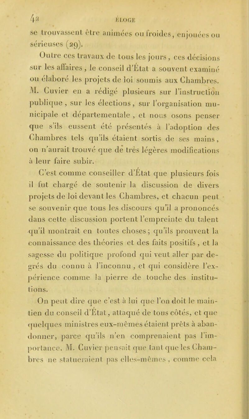 se trouvassent être animées ou froides, enjouées ou sérieuses (29). Outre ces travaux de tous les jours, ces décisions sur les affaires , le conseil d’Etat a souvent examiné ou élaboré les projets de loi soumis aux Chambres. AI. Cuvier en a rédigé plusieurs sur l’instruction publique, sur les élections, sur l’organisation mu- nicipale et départementale , et nous osons penser que s ils eussent été présentés à l’adoption des Chambres tels qu’ils étaient sortis de ses mains, on n’aurait trouvé que de très légères modifications à leur faire subir. C’est comme conseiller d’Etat que plusieurs fois il fut chargé de soutenir la discussion de divers projets de loi devant les Chambres, et chacun peut se souvenir que tous les discours qu’il a prononcés dans cette discussion portent l’empreinte du talent qu’il montrait en toutes choses; qu’ils prouvent la connaissance des théories et des faits positifs , et la sagesse du politique profond qui veut aller par de- grés du connu à l’inconnu, et qui considère l'ex- périence comme la pierre de touche des institu- tions. On peut dire que c’est à lui que l’on doit le main- tien du conseil d’Etat, attaqué de tous côtés, et que quelques ministres eux-mêmes étaient prêts à aban- donner, parce qu’ils n’en comprenaient pas l'im- portance. M. Cuvier pensait que tant que les Cham- bres 11e statueraient pas elles-mêmes, comme cela