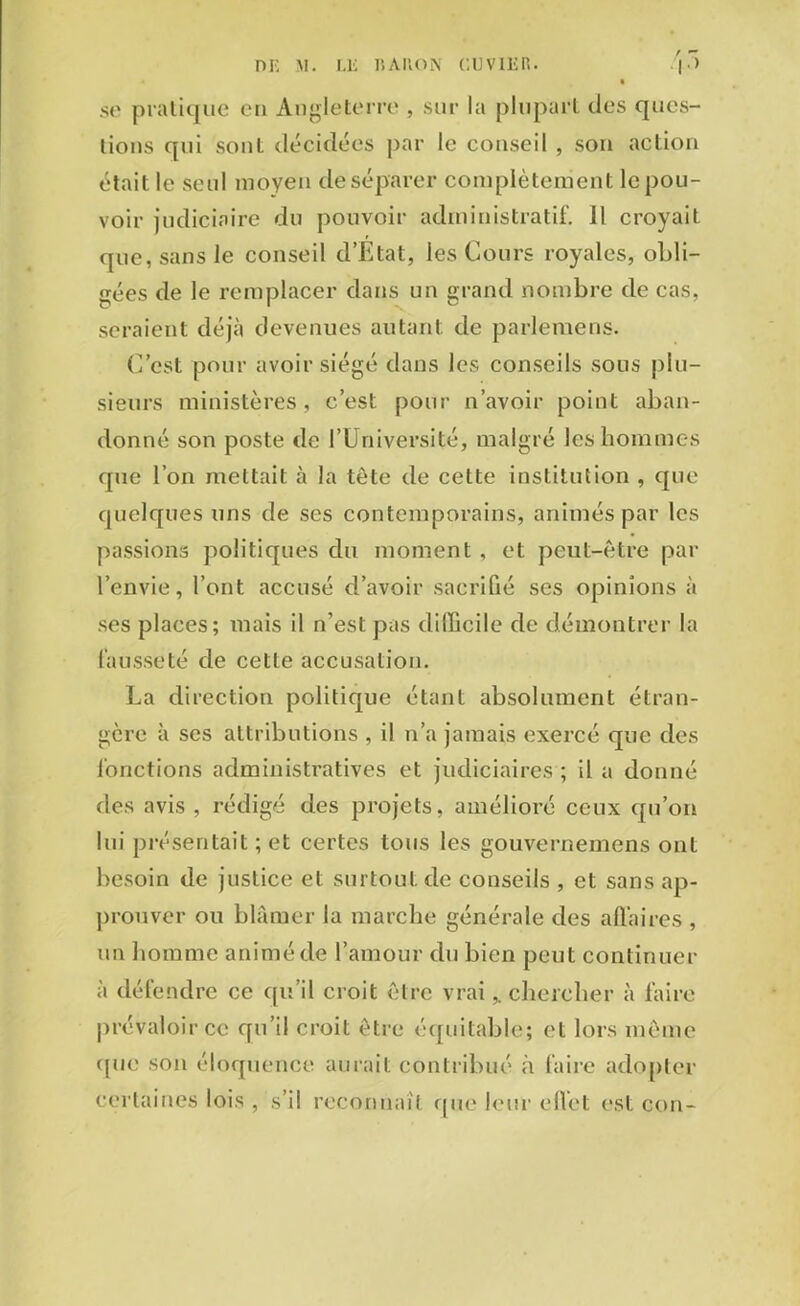 .so pratique en Angleterre , sur la plupart des ques- tions qui sont décidées par le conseil , son action était le seul moyen de séparer complètement le pou- voir judiciaire du pouvoir administratif. 11 croyait que, sans le conseil d’Etat, les Cours royales, obli- gées de le remplacer dans un grand nombre de cas, seraient déjà devenues autant de parlemens. C’est pour avoir siégé dans les conseils sous plu- sieurs ministères, c’est pour n’avoir point aban- donné son poste de l’Université, malgré les hommes que l’on mettait à la tête de cette institution , que quelques uns de ses contemporains, animés par les passions politiques du moment , et peut-être par l’envie, l’ont accusé d’avoir sacrifié ses opinions à ses places; mais il n’est pas difficile de démontrer la fausseté de cette accusation. La direction politique étant absolument étran- gère à ses attributions , il n’a jamais exercé que des fonctions administratives et judiciaires ; il a donné des avis , rédigé des projets, amélioré ceux qu’on lui présentait ; et certes tous les gouvernemens ont besoin de justice et surtoul.de conseils , et sans ap- prouver ou blâmer la marche générale des affaires , un homme animé de l’amour du bien peut continuer à défendre ce qu’il croit être vrai,. chercher à faire prévaloir ce qu’il croit être équitable; et lors même que son éloquence aurait contribué à faire adopter certaines lois , s’il reconnaît que leur effet est con-