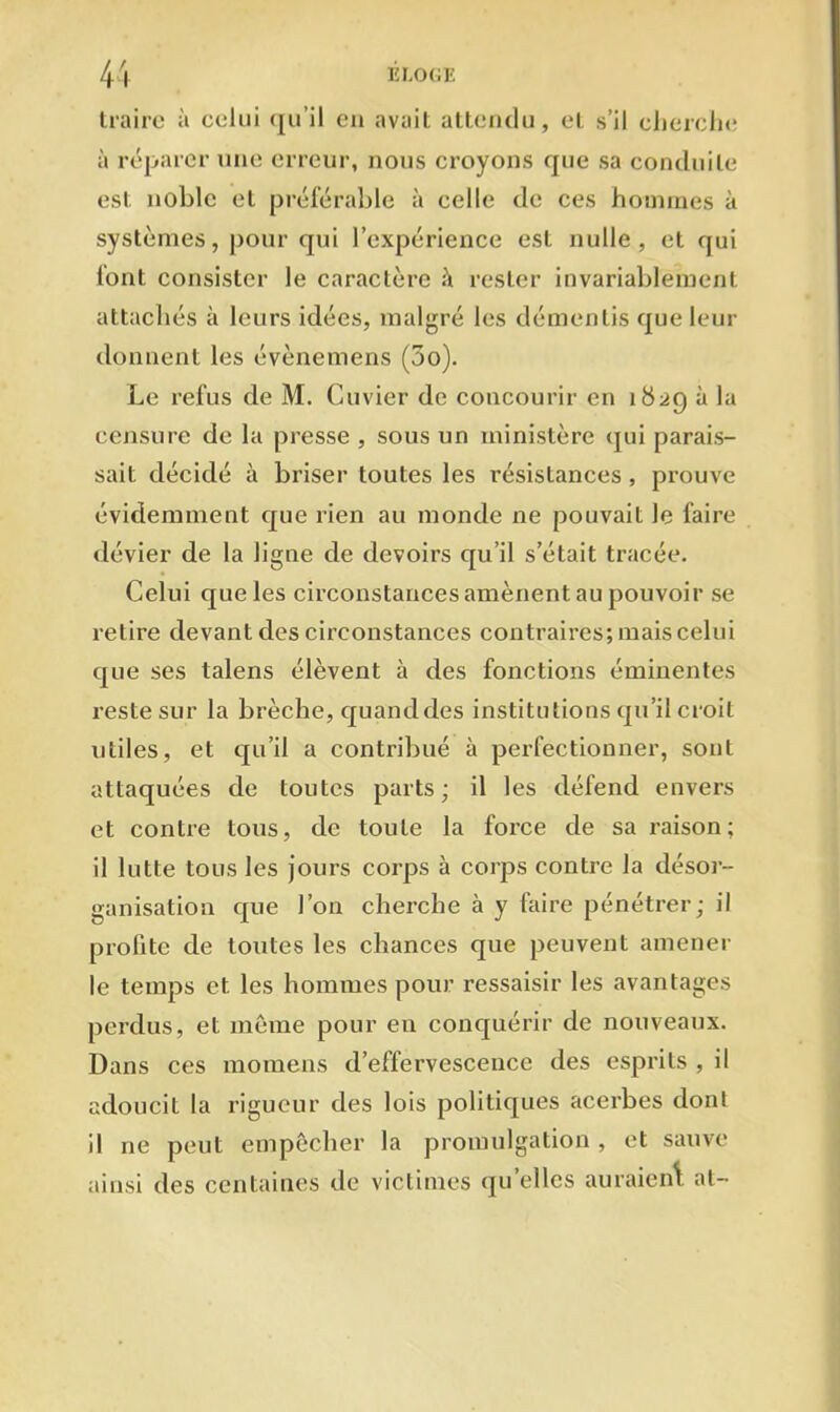 traire à celui qu'il en avait attendu, et s’il cherche à réparer une erreur, nous croyons que sa conduite est noble et préférable à celle de ces hommes à systèmes, pour qui l’expérience est nulle, et qui font consister le caractère à rester invariablement attachés à leurs idées, malgré les démentis que leur donnent les évènemens (3o). Le refus de M. Cuvier de concourir en îütg à la censure de la presse , sous un ministère qui parais- sait décidé à briser toutes les résistances , prouve évidemment que rien au monde ne pouvait le faire dévier de la ligne de devoirs qu’il s’était tracée. Celui que les circonstances amènent au pouvoir se relire devant des circonstances contraires; mais celui que ses talens élèvent à des fonctions éminentes reste sur la brèche, quand des institutions qu’il croit utiles, et qu’il a contribué à perfectionner, sont attaquées de toutes parts; il les défend envers et contre tous, de toute la force de sa raison; il lutte tous les jours corps à corps contre la désor- ganisation que l’on cherche à y faire pénétrer; il profite de toutes les chances que peuvent amener le temps et. les hommes pour ressaisir les avantages perdus, et même pour en conquérir de nouveaux. Dans ces momens d’effervescence des esprits , il adoucit la rigueur des lois politiques acerbes dont il ne peut empêcher la promulgation , et sauve ainsi des centaines de victimes qu elles auraient, at-