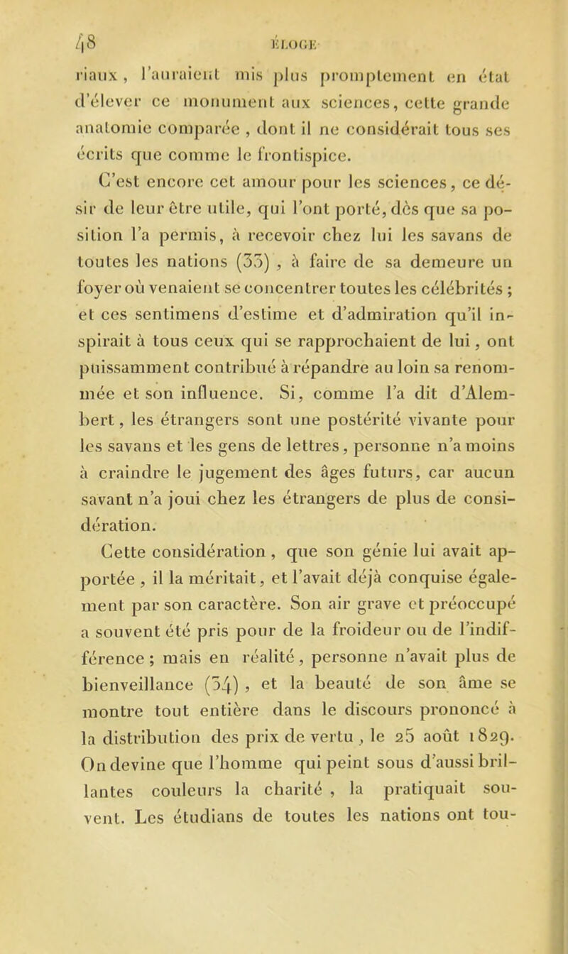 riaux, l’auraient mis plus promptement en état cl’élever ce monumentaux sciences, cette grande anatomie comparée , dont il ne considérait tous ses écrits que comme le frontispice. C’est encore cet amour pour les sciences, ce dé- sir de leur être utile, qui l’ont porté, dès que sa po- sition l’a permis, à recevoir chez lui les savans de toutes les nations (35) , à faire de sa demeure un foyer où venaient se concentrer toutes les célébrités ; et ces sentimens d’estime et d’admiration qu’il in- spirait à tous ceux qui se rapprochaient de lui, ont puissamment contribué à répandre au loin sa renom- mée et son influence. Si, comme l’a dit d’Alem- bert, les étrangers sont une postérité vivante pour les savans et les gens de lettres, personne n’a moins à craindre le jugement des âges futurs, car aucun savant n’a joui chez les étrangers de plus de consi- dération. Cette considération, que son génie lui avait ap- portée , il la méritait, et l’avait déjà conquise égale- ment par son caractère. Son air grave et préoccupé a souvent été pris pour de la froideur ou de l’indif- férence ; mais en réalité, personne n’avait plus de bienveillance (54) ? et la beauté de son âme se montre tout entière dans le discours prononcé à la distribution des prix de vertu , le 25 août 1829. On devine que l’homme qui peint sous d’aussi bril- lantes couleurs la charité , la pratiquait sou- vent. Les étudians de toutes les nations ont tou-