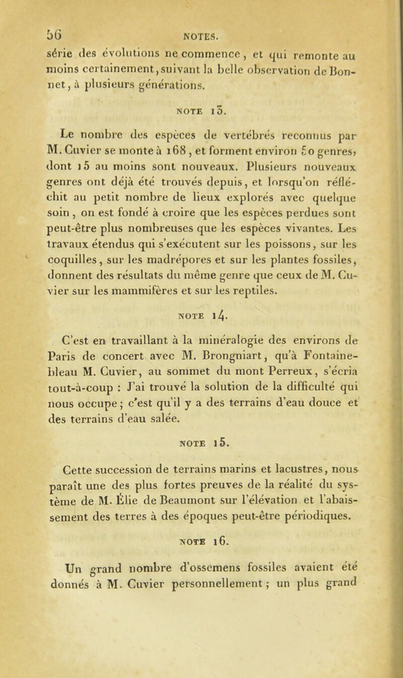 série des évolutions ne commence , et qui remonte au moins certainement,suivant la belle observation de Bon- net, à plusieurs générations. note i5. Le nombre des espèces de vertébrés reconnus par M. Cuvier se monte à 168 , et forment environ £0 genres» dont ) 5 au moins sont nouveaux. Plusieurs nouveaux genres ont déjà été trouvés depuis, et lorsqu’on réflé- chit au petit nombre de lieux explorés avec quelque soin , on est fondé à croire que les espèces perdues sont peut-être plus nombreuses que les espèces vivantes. Les travaux étendus qui s’exécutent sur les poissons, sur les coquilles, sur les madrépores et sur les plantes fossiles, donnent des résultats du même genre que ceux de M. Cu- vier sur les mammifères et sur les reptiles. note i4- C’est en travaillant à la minéralogie des environs de Paris de concert avec M. Brongniart, qu’à Fontaine- bleau M. Cuvier, au sommet du mont Perreux, s’écria tout-à-coup : J’ai trouvé la solution de la difficulté qui nous occupe ; c'est qu’il y a des terrains d’eau douce et des terrains d’eau salée. NOTE l5. Cette succession de terrains marins et lacustres, nous paraît une des plus fortes preuves de la réalité du sys- tème de M. Ëlie de Beaumont sur l’élévation et l’abais- sement des terres à des époques peut-être périodiques. note 16. Un grand nombre d’ossemens fossiles avaient été donnés à M. Cuvier personnellement ; un plus grand