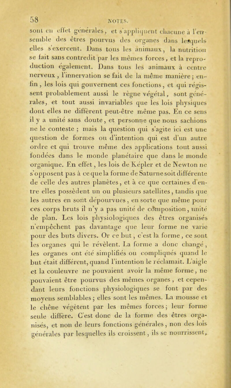 soin en ellel générales, el s'appliquent cliacurie à l’en- semble des êtres pourvus des organes dans lesquels elles s exercent. Dans tous les animaux, la nutrition se lait sans contredit par les mêmes forces, et la repro- duction également. Dans tous les animaux à centre nerveux , l’innervation se fait de la même manière; en- fin , les lois qui gouvernent ces fonctions, et qui régis- sent probablement aussi le règne végétal, sont géné- rales, et tout aussi invariables que les lois physiques dont elles ne diffèrent peut-être même pas. En ce sens il y a unité sans doute, et personne que nous sachions ne le conteste ; mais la question qui s’agite ici est une question de formes ou d’intention qui est d’un autre ordre et qui trouve même des applications tout aussi fondées dans le monde planétaire que dans le monde organique. En effet, les lois de Kepler et de Newton ne s’opposent pas à ce que la forme de Saturne soit différente de celle des autres planètes, et à ce que certaines d’en- tre elles possèdent un ou plusieurs satellites, tandis que les autres en sont dépourvues , en sorte que même pour ces corps bruts il n’y a pas unité de composition, unité de plan. Les lois physiologiques des êtres organisés n’empêchent pas davantage que leur forme ne varie pour des buts divers. Or ce but, c'est la forme , ce sont les organes qui le révèlent. La forme a donc changé , les organes ont été simplifiés ou compliqués quand le but était différent, quand l’intention le réclamait. L’aigle et la couleuvre ne pouvaient avoir la même forme, ne pouvaient être pourvus des mêmes organes , et cepen- dant leurs fonctions physiologiques se font par des moyens semblables ; elles sont les mêmes. La mousse et le chêne végètent par les mêmes forces; leur forme seule diffère. C’est donc de la forme des êtres orga- nisés, et non de leurs fonctions générales, non des lois générales par lesquelles ils croissent, ils se nourrissent.