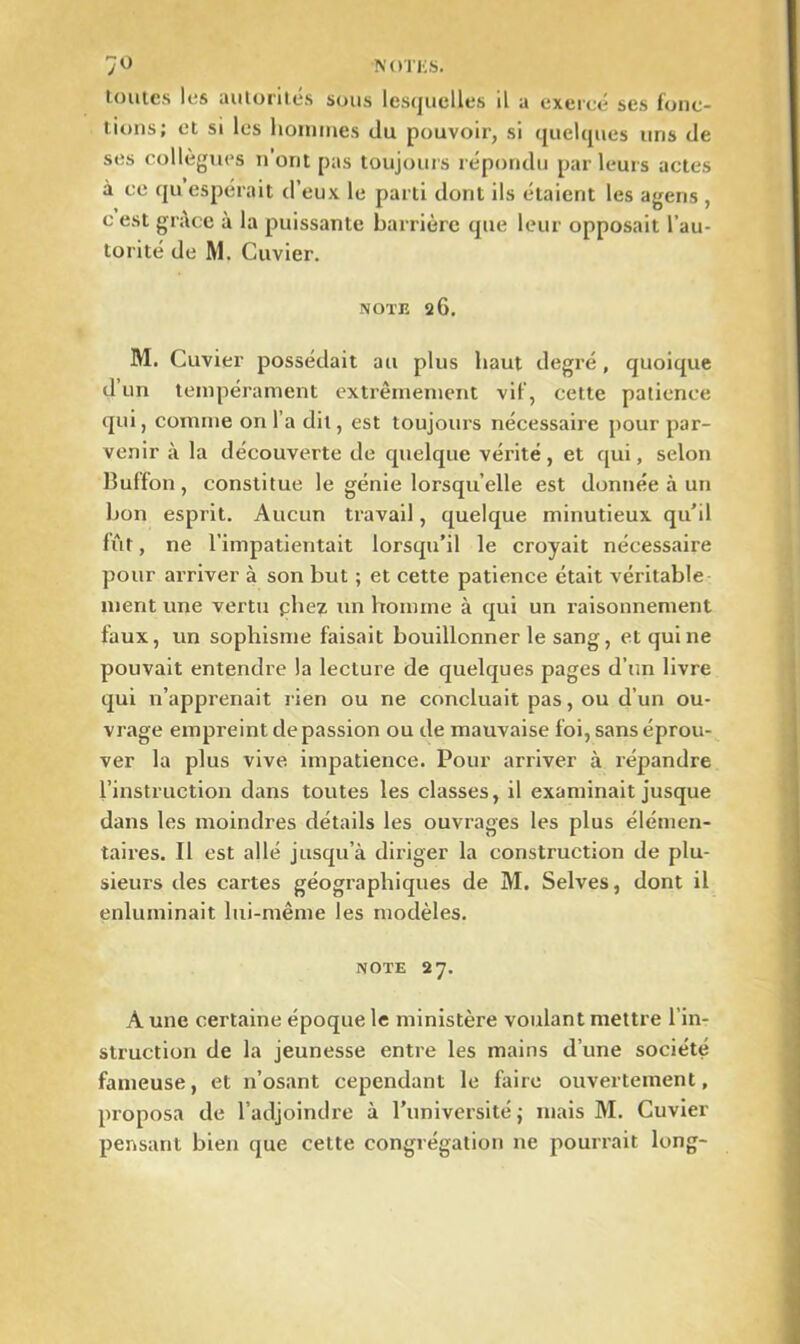 7° NOTliS. toutes les autorités sous lesquelles il a exercé ses fonc- tions; et si les hommes du pouvoir, si quelques uns de ses collègues n’orit pas toujours répondu parleurs actes à ce qu espérait d’eux le parti dont ils étaient les agens , c est grâce à la puissante barrière que leur opposait l’au- torité de M. Cuvier. note 26. M. Cuvier possédait au plus haut degré, quoique d un tempérament extrêmement vif, cette patience qui, comme on l’a dit, est toujours nécessaire pour par- venir à la découverte de quelque vérité, et qui, selon Buffon, constitue le génie lorsqu’elle est donnée à un bon esprit. Aucun travail, quelque minutieux qu’il fût, ne l’impatientait lorsqu’il le croyait nécessaire pour arriver à son but ; et cette patience était véritable ment une vertu pliez un homme à qui un raisonnement faux, un sophisme faisait bouillonner le sang, et qui ne pouvait entendre la lecture de quelques pages d’un livre qui n’apprenait rien ou ne concluait pas, ou d’un ou- vrage empreint de passion ou de mauvaise foi, sans éprou- ver la plus vive impatience. Pour arriver à répandre l’instruction dans toutes les classes, il examinait jusque dans les moindres détails les ouvrages les plus élémen- taires. Il est allé jusqu’à diriger la construction de plu- sieurs des cartes géographiques de M. Selves, dont il enluminait lui-même les modèles. note 27. A une certaine époque le ministère voulant mettre l’in- struction de la jeunesse entre les mains d’une société fameuse, et n’osant cependant le faire ouvertement, proposa de l’adjoindre à l’université j mais M. Cuvier pensant bien que cette congrégation ne pourrait long-