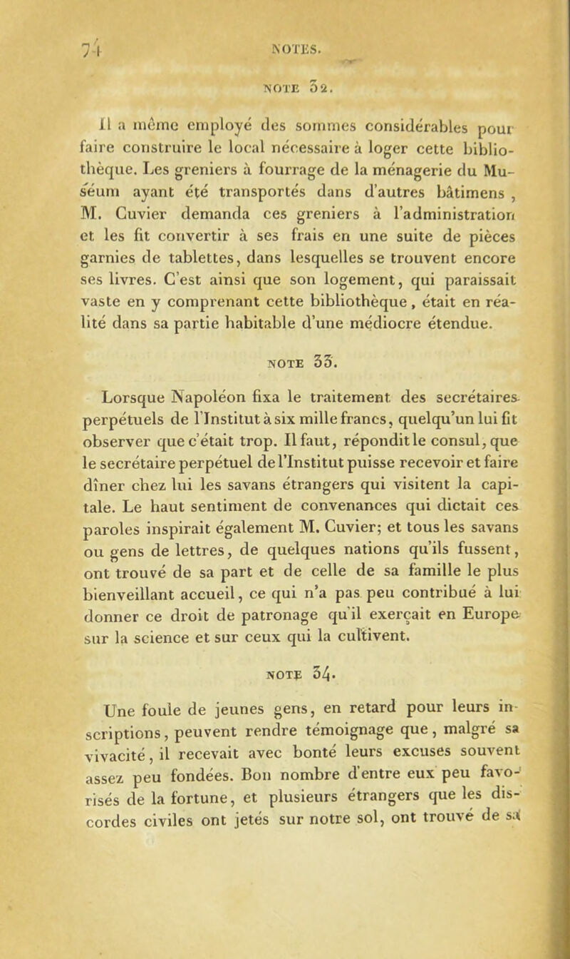 NOTE 52. il a môme employé des sommes considérables pour faire construire le local nécessaire à loger cette biblio- thèque. Les greniers à fourrage de la ménagerie du Mu- séum ayant été transportés dans d’autres bâtimens , M. Cuvier demanda ces greniers à l’administration et les fit convertir à ses frais en une suite de pièces garnies de tablettes, dans lesquelles se trouvent encore ses livres. C’est ainsi que son logement, qui paraissait vaste en y comprenant cette bibliothèque, était en réa- lité dans sa partie habitable d’une médiocre étendue. note 35. Lorsque Napoléon fixa le traitement des secrétaires- perpétuels de llnstitut à six mille francs, quelqu’un lui fit observer que c’était trop. Il faut, réponditle consul, que le secrétaire perpétuel de l’Institut puisse recevoir et faire dîner chez lui les savans étrangers qui visitent la capi- tale. Le haut sentiment de convenances qui dictait ces paroles inspirait également M. Cuvier; et tous les savans ou gens de lettres, de quelques nations qu’ils fussent, ont trouvé de sa part et de celle de sa famille le plus bienveillant accueil, ce qui n’a pas peu contribué à lui donner ce droit de patronage qu'il exerçait en Europe sur la science et sur ceux qui la cultivent. note 34- Une foule de jeunes gens, en retard pour leurs in scriptions, peuvent rendre témoignage que, malgré sa vivacité, il recevait avec bonté leurs excuses souvent assez peu fondées. Bon nombre d entre eux peu fa^o risés de la fortune, et plusieurs étrangers que les dis- cordes civiles ont jetés sur notre sol, ont trouvé de sai