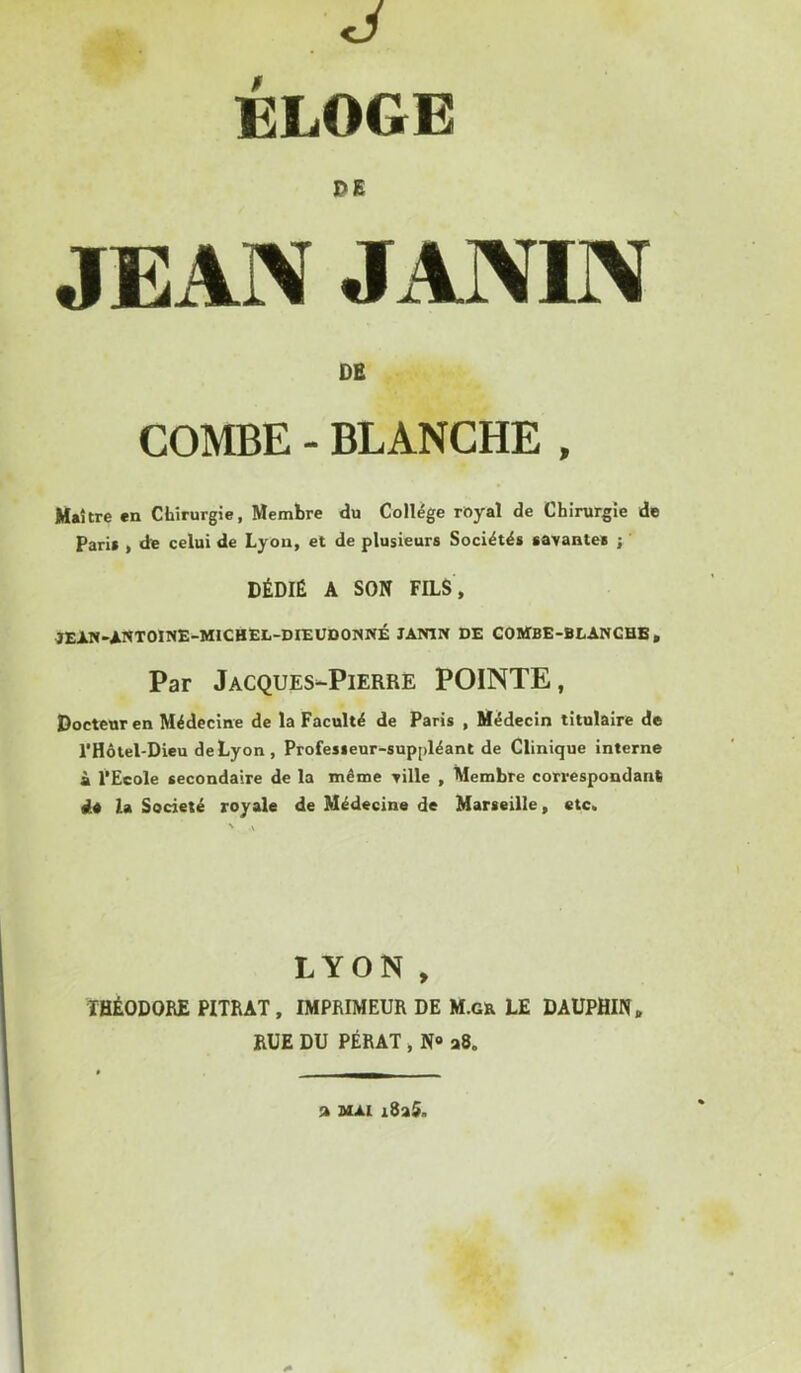 , J ÉLOGE DE JEAN JANIN DB COMBE - BLANCHE , Maître en Chirurgie, Membre du College royal de Chirurgie de Pari» , de celui de Lyon, et de plusieurs Société» savante» j DÉDIÉ A SON FILS , JEIN-ANTOINE-MICHËL-DIEUDONNÉ lAWIN DE COltfBE-BEANGHB, Par Jacques-Pierre POINTE, Docteur en Médecine de la Faculté de Paris , Médecin titulaire de l’Hôtel-Dieu deLyon , Profe»»eur-sup[)léanl de Clinique interne à l’Ecole secondaire de la même ville , Membre correspondant de la Société royale de Médecine de Marseille, etc. LYON , THÉODORE PITRAT, IMPRIMEUR DE M.gr LE DAUPHIN, RUE DU PÉRAT, N» a8. a MAI i8a5.