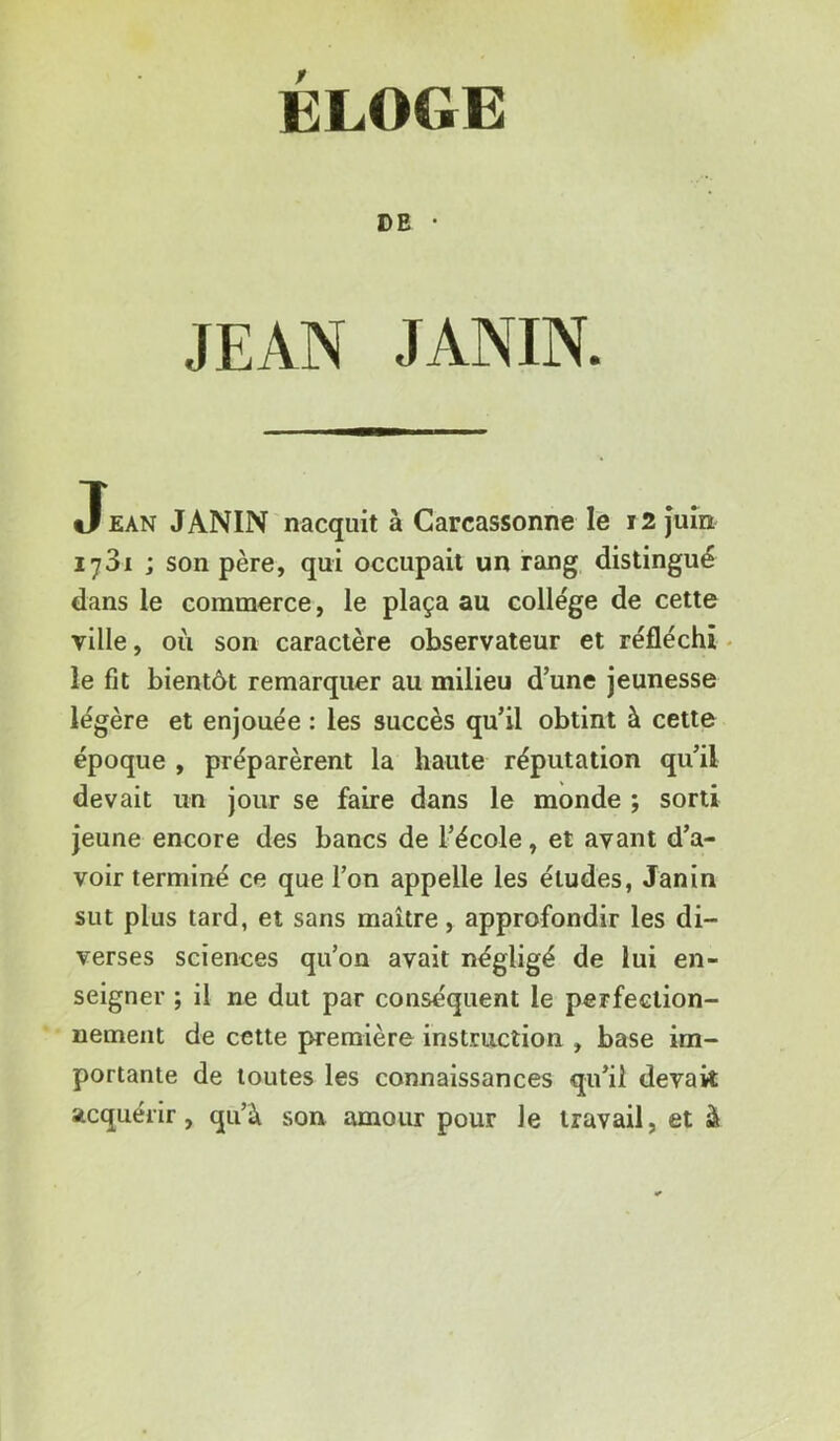 ELOGE DE • JEAN JANIN. Jean JANIN nacquit à Carcassonne le 12 Juin lySi ; son père, qui occupait un rang distingué dans le commerce, le plaça au college de cette YÜle, où son caractère observateur et réfléchi - le fit bientôt remarquer au milieu d’une jeunesse légère et enjouée : les succès qu’il obtint à cette époque , préparèrent la haute réputation qu’il devait un jour se faire dans le monde ; sorti jeune encore des bancs de l’école, et avant d’a- voir terminé ce que l’on appelle les études, Janin sut plus tard, et sans maître, approfondir les di- verses sciences qu’on avait négligé de lui en- seigner ; il ne dut par conséquent le perfection- nement de cette première instruction , base im- portante de toutes les connaissances qu’il devak acquérir, qu’à son amour pour le travail, et à