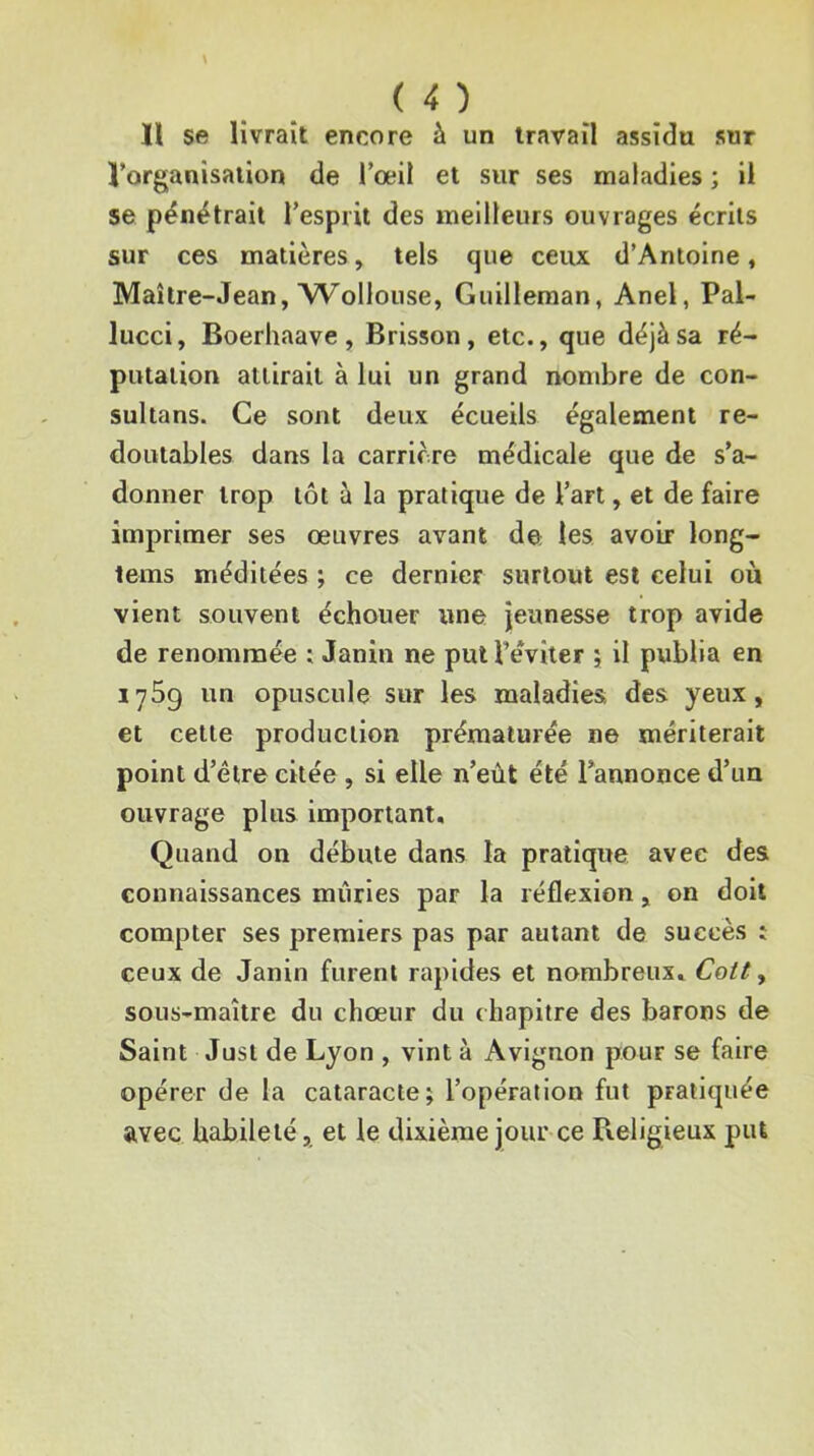 ïl se livrait encore à un travail assidu sur l’organisation de l’œil et sur ses maladies ; il se pénétrait l’esprit des meilleurs ouvrages écrits sur ces matières, tels que ceux d’Antoine, Maître-Jean, AVollouse, Guilleraan, Anel, Pal- lucci, Boerhaave, Brisson, etc., que déjà sa ré- putation attirait à lui un grand nombre de con- sultans. Ce sont deux écueils également re- doutables dans la carrière médicale que de s’a- donner trop tôt à la pratique de l’art, et de faire imprimer ses œuvres avant de les avoir long- tems méditées ; ce dernier surtout est celui où vient souvent échouer une jeunesse trop avide de renommée : Janin ne put l’éviter ; il publia en lySg un opuscule sur les maladies; des yeux, et cette production prématurée ne mériterait point d’être citée, si elle n’eût été Tannonce d’un ouvrage plus important. Quand on débute dans la pratique avec des connaissances mûries par la réflexion, on doit compter ses premiers pas par autant de succès : ceux de Janin furent rapides et nombreux, Cott, sous-maître du chœur du chapitre des barons de Saint Just de Lyon , vint à Avignon jïour se faire opérer de la cataracte; l’opération fut pratiquée avec habileté, et le dixième jour ce Pveligieux put