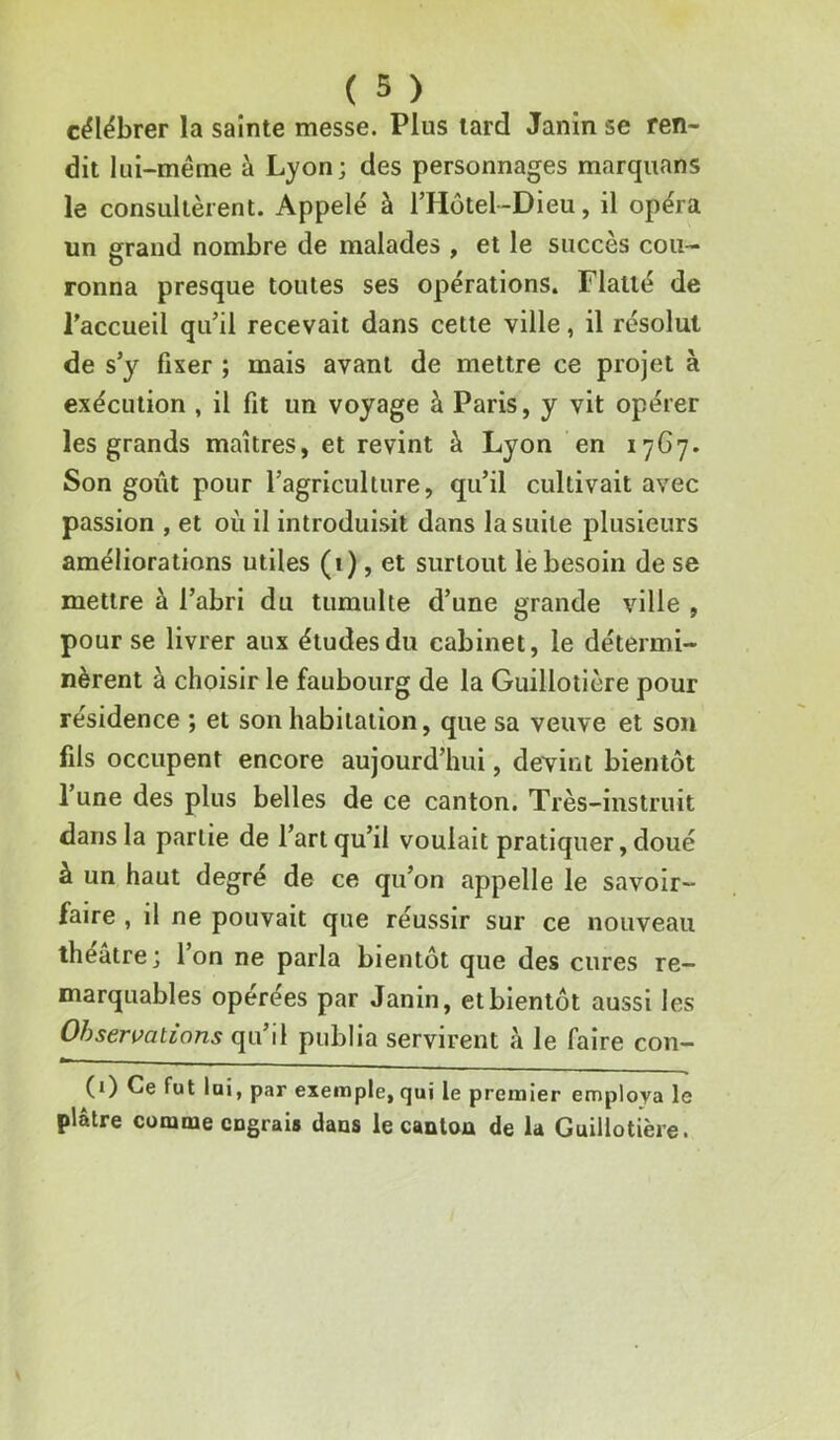 célébrer la sainte messe. Plus lard Janin se ren- dit lui-même à Lyon; des personnages marquans le consultèrent. Appelé à rHôtel-Dieu, il opéra un grand nombre de malades , et le succès cou- ronna presque toutes ses opérations. Flatté de l’accueil qu’il recevait dans cette ville, il résolut de s’y fixer ; mais avant de mettre ce projet à exécution , il fit un voyage à Paris, y vit opérer les grands maîtres, et revint à Lyon en 1767. Son goût pour l’agriculture, qu’il cultivait avec passion , et où il introduisit dans la suite plusieurs améliorations utiles («), et surtout le besoin de se mettre à l’abri du tumulte d’une grande ville , pour se livrer aux études du cabinet, le détermi- nèrent à choisir le faubourg de la Guillotière pour résidence ; et son habitation, que sa veuve et son fils occupent encore aujourd’hui, devint bientôt l’une des plus belles de ce canton. Très-instruit dans la partie de l’art qu’il voulait pratiquer, doué à un haut degré de ce qu’on appelle le savoir- faire , il ne pouvait que réussir sur ce nouveau théâtre; l’on ne parla bientôt que des cures re- marquables opérées par Janin, et bientôt aussi les Observations qu’il publia servirent à le faire con- (i) Ce fut lai, par exemple, qui le premier employa le plâtre comme engrais dans le canton de la Guillotière.