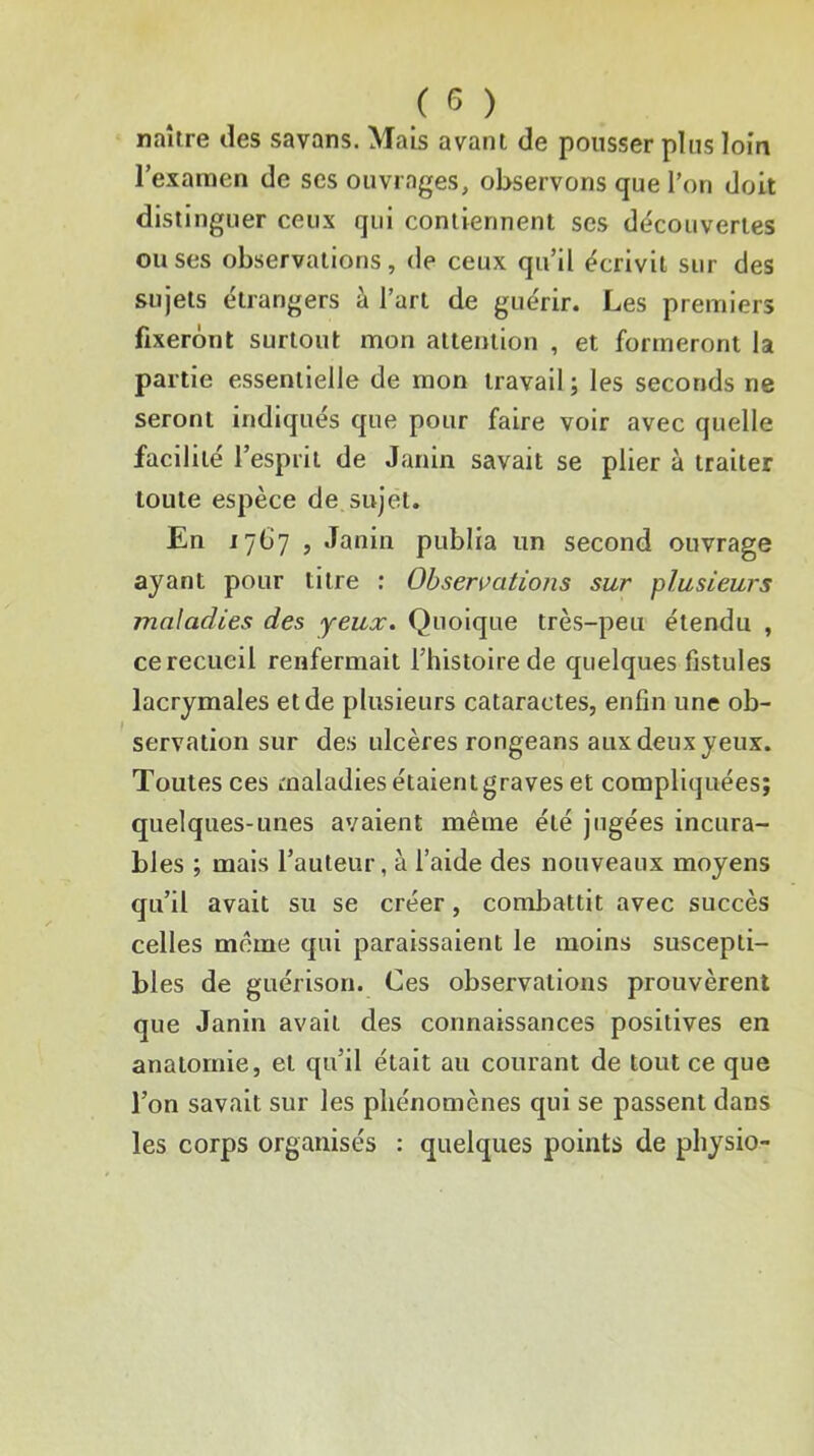 ( ^ ) naître des savans. Mais avant de pousser pins loin l’examen de ses ouvrages, observons que l’on doit distinguer ceux qui contiennent scs découvertes mises observations, de ceux qu’il écrivit sur des sujets étrangers à l’art de guérir. Les premiers fixeront surtout mon attention , et formeront la partie essentielle de mon travail ; les seconds ne seront indiqués que pour faire voir avec quelle facilité l’esprit de Janin savait se plier à traiter toute espèce de sujet. En 17G7 , Janin publia un second ouvrage ayant pour titre : Observations sur plusieurs maladies des yeux. Quoique très-peu étendu , ce recueil renfermait Thistolrede quelques fistules lacrymales et de plusieurs cataractes, enfin une ob- servation sur des ulcères rongeans aux deux yeux. Toutes ces maladies étaient graves et compliquées; quelques-unes avaient même été jugées incura- bles ; mais l’auteur, à l’aide des nouveaux moyens qu’il avait su se créer, combattit avec succès celles même qui paraissaient le moins suscepti- bles de guérison. Ces observations prouvèrent que Janin avait des connaissances positives en anatomie, et qu’il était au courant de tout ce que l’on savait sur les phénomènes qui se passent dans les corps organisés : quelques points de physio-