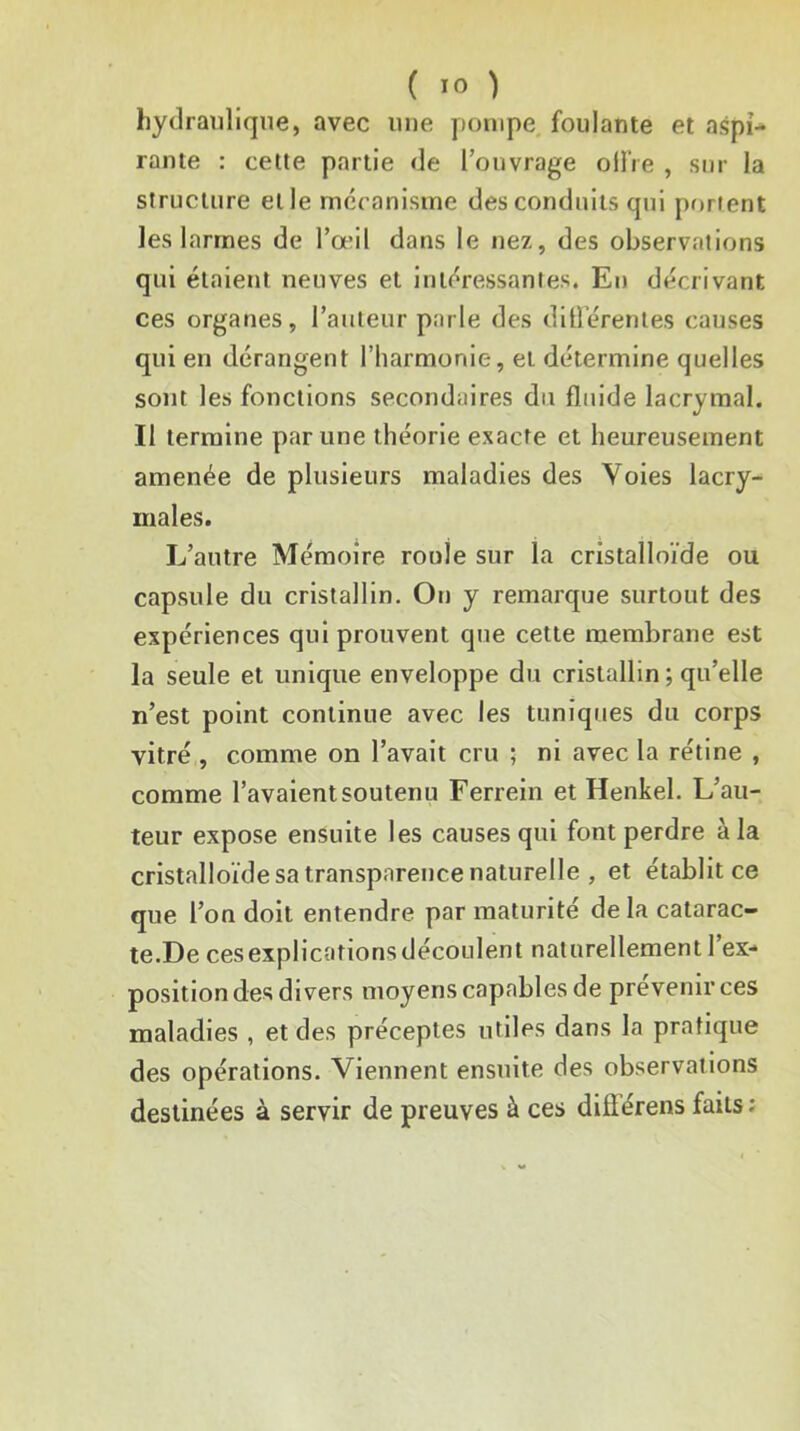 hydraulique, avec une pompe, foulante et aspi-* rame : cette partie de l’ouvrage oilVe , sur la structure et le mccanistne des conduits qui portent les larmes de l’œil dans le nez, des observations qui étaient neuves et intéressantes. En décrivant ces organes, l’auteur parle des diÜérentes causes qui en dérangent l’harmonie, et détermine quelles sont les fonctions secondaires du fluide lacrymal. Il termine par une théorie exacte et heureusement amenée de plusieurs maladies des Voies lacry- males. L’autre Mémoire roule sur la cristalloïde ou capsule du cristallin. On y remarque surtout des expériences qui prouvent que cette membrane est la seule et unique enveloppe du cristallin ; qu’elle n’est point continue avec les tuniques du corps vitré , comme on l’avait cru ; ni avec la rétine , comme l’avaient soutenu Ferrein et Henkel. L’au- teur expose ensuite les causes qui font perdre à la cristalloïde sa transparence naturelle , et établit ce que l’on doit entendre par maturité de la catarac- te.De cesexplicationsdécoulent naturellement l’ex- position des divers moyens capables de prévenir ces maladies , et des préceptes utiles dans la pratique des opérations. Viennent ensuite des observations destinées à servir de preuves à ces difiérens faits ;