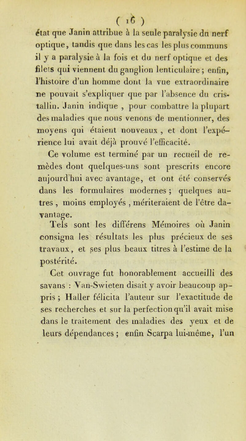 ( .6 ) iftat que Janin atlribue à la seule paralysie dn nerf optique, tandis que dans les cas les plus communs il y a paralysie à la fois et du nerf optique et des filets qui viennent du ganglion lenticulaire; enfin, rhistolre d’un homme dont la vue extraordinaire ne pouvait s’expliquer que par l’absence du cris- tallin. Janin indique , pour combattre la plupart des maladies que nous venons de mentionner, des moyens qui étaient nouveaux , et dont l’expé- rience lui avait déjà prouvé l’efficacité. Ce volume est terminé par un recueil de re- mèdes dont quelques-uns sont prescrits encore aujourd’hui avec avantage, et ont été conservés dans les formulaires modernes ; quelques au- tres , moins employés , mériteraient de l’clre da- vantage. Tels sont les dilTérens Mémoires où Janin consigna les résultats les plus précieux de ses travaux, et ses plus beaux titres à l’estime de la postérité. Cet ouvrage fut honorablement accueilli des savans : Van-Swieten disait y avoir beaucoup ap- pris ; Haller félicita l’auteur sur l’exactitude de ses recherches et sur la perfection qu’il avait mise dans le traitement des maladies des yeux et de leurs dépendances ; enfin Scarpa lui-même, l’un