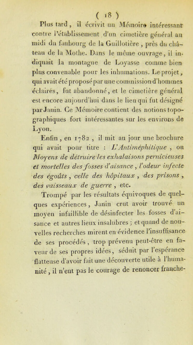 Plus tard, il écrivit un Mémolr» intéressant contre l’établissement d’un cimetière gétiéral au midi du faubourg de la Guillolière , près du châ- teau de la Mülhe. Dans le même ouvrage, il in- diquait ia montagne de Loyasse comme bien plus convenable pour les inhumations. Le projet, qui avait été proposé par une commission d’hommes éclairés, fut abandonné, et le cimetière général est encore aujourd’hui dans le lieu qui fut désigné parJanin. Ce Mémoire contient des notions topo- graphiques fort intéressantes sur les environs de Lyon, Enfin , en iy82 , il mit au jour une brochure qui avait pour titre : IJAnUméphilique , ou Moyens de détruire les exhalaisons pernicieuses et mortelles des fosses d’aisance , l’odeur infecte des égoûts , celle des hôpitaux , des prisons , des vaisseaux de guerre , etc. Trompé par les résultats équivoques de quel- ques expériences, Janin crut avoir trouvé un moyen infaillible de désinfecter les fosses d’ai- sance et autres lieux insalubres -, et quand de nou- velles recherches mirent en evidence 1 insuffisance de ses procédés , trop prévenu peut-être en fa- veur de ses propres idées, séduit par 1 esperance flatteuse d’avoir fuit une découverte utile a 1 huma- nité , il n’eut pas le courage de renoncer franche-